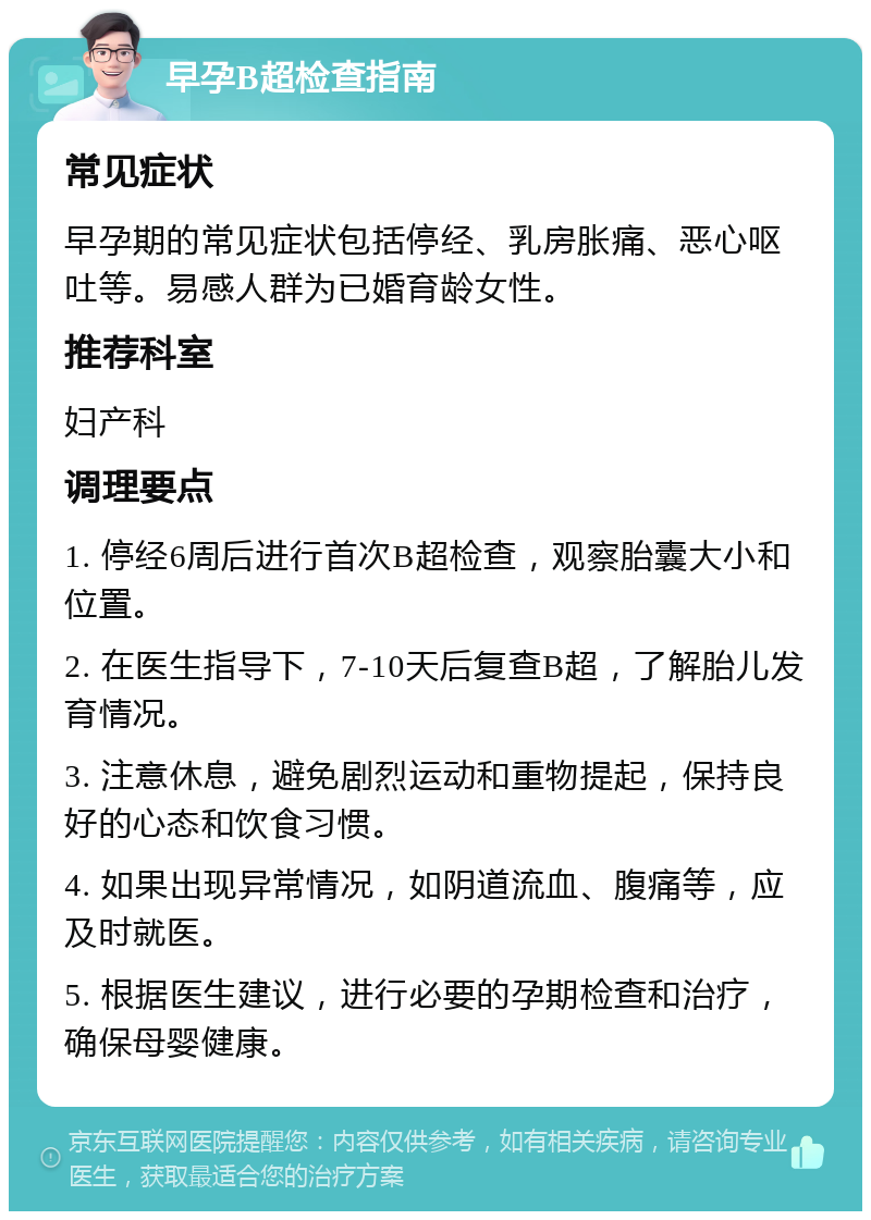 早孕B超检查指南 常见症状 早孕期的常见症状包括停经、乳房胀痛、恶心呕吐等。易感人群为已婚育龄女性。 推荐科室 妇产科 调理要点 1. 停经6周后进行首次B超检查，观察胎囊大小和位置。 2. 在医生指导下，7-10天后复查B超，了解胎儿发育情况。 3. 注意休息，避免剧烈运动和重物提起，保持良好的心态和饮食习惯。 4. 如果出现异常情况，如阴道流血、腹痛等，应及时就医。 5. 根据医生建议，进行必要的孕期检查和治疗，确保母婴健康。