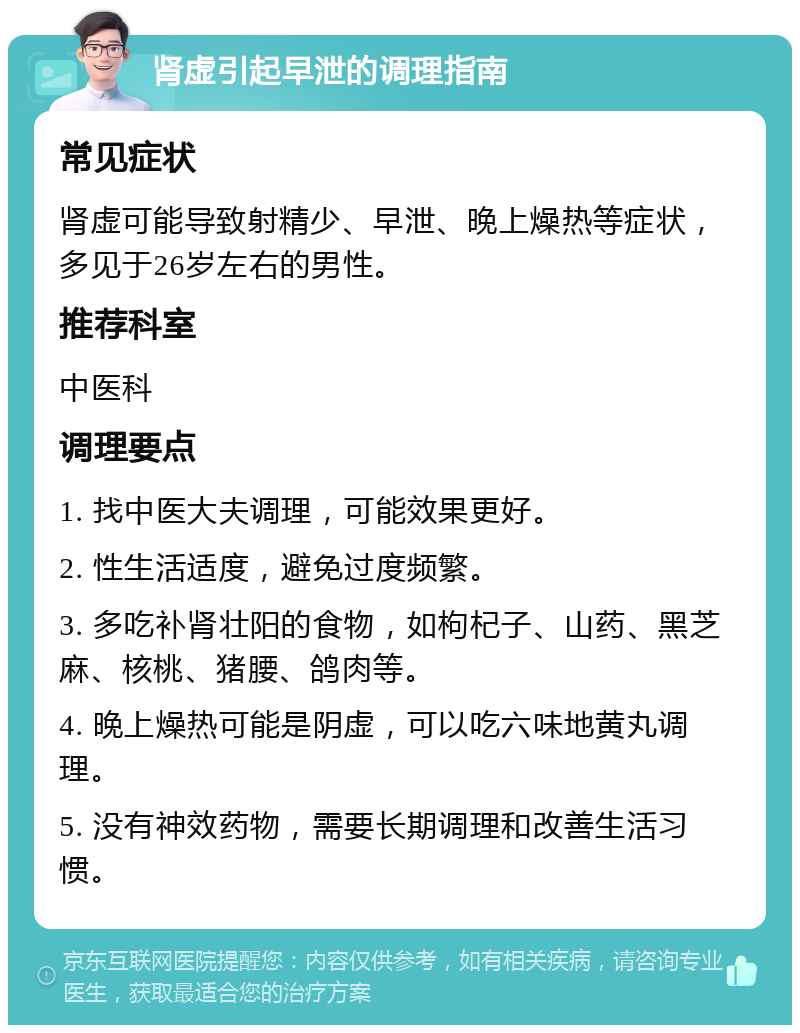 肾虚引起早泄的调理指南 常见症状 肾虚可能导致射精少、早泄、晚上燥热等症状，多见于26岁左右的男性。 推荐科室 中医科 调理要点 1. 找中医大夫调理，可能效果更好。 2. 性生活适度，避免过度频繁。 3. 多吃补肾壮阳的食物，如枸杞子、山药、黑芝麻、核桃、猪腰、鸽肉等。 4. 晚上燥热可能是阴虚，可以吃六味地黄丸调理。 5. 没有神效药物，需要长期调理和改善生活习惯。