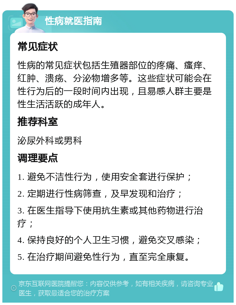 性病就医指南 常见症状 性病的常见症状包括生殖器部位的疼痛、瘙痒、红肿、溃疡、分泌物增多等。这些症状可能会在性行为后的一段时间内出现，且易感人群主要是性生活活跃的成年人。 推荐科室 泌尿外科或男科 调理要点 1. 避免不洁性行为，使用安全套进行保护； 2. 定期进行性病筛查，及早发现和治疗； 3. 在医生指导下使用抗生素或其他药物进行治疗； 4. 保持良好的个人卫生习惯，避免交叉感染； 5. 在治疗期间避免性行为，直至完全康复。