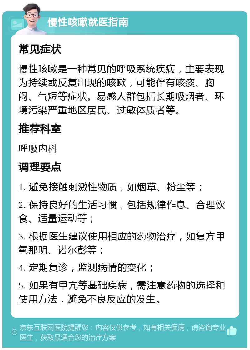 慢性咳嗽就医指南 常见症状 慢性咳嗽是一种常见的呼吸系统疾病，主要表现为持续或反复出现的咳嗽，可能伴有咳痰、胸闷、气短等症状。易感人群包括长期吸烟者、环境污染严重地区居民、过敏体质者等。 推荐科室 呼吸内科 调理要点 1. 避免接触刺激性物质，如烟草、粉尘等； 2. 保持良好的生活习惯，包括规律作息、合理饮食、适量运动等； 3. 根据医生建议使用相应的药物治疗，如复方甲氧那明、诺尔彭等； 4. 定期复诊，监测病情的变化； 5. 如果有甲亢等基础疾病，需注意药物的选择和使用方法，避免不良反应的发生。