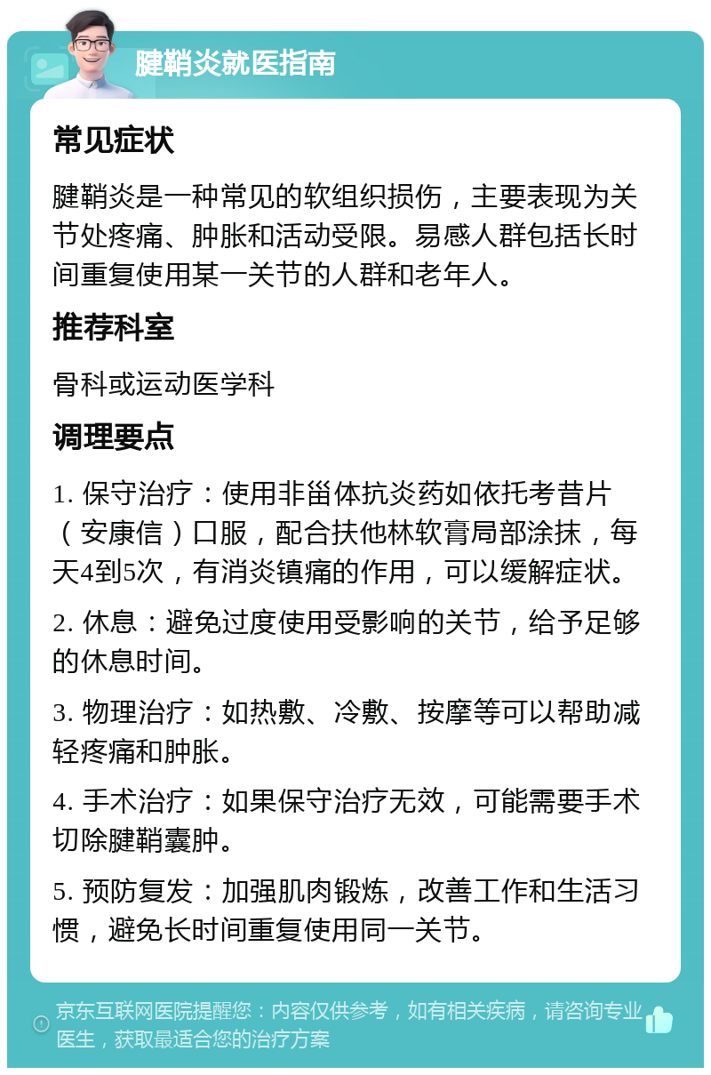 腱鞘炎就医指南 常见症状 腱鞘炎是一种常见的软组织损伤，主要表现为关节处疼痛、肿胀和活动受限。易感人群包括长时间重复使用某一关节的人群和老年人。 推荐科室 骨科或运动医学科 调理要点 1. 保守治疗：使用非甾体抗炎药如依托考昔片（安康信）口服，配合扶他林软膏局部涂抹，每天4到5次，有消炎镇痛的作用，可以缓解症状。 2. 休息：避免过度使用受影响的关节，给予足够的休息时间。 3. 物理治疗：如热敷、冷敷、按摩等可以帮助减轻疼痛和肿胀。 4. 手术治疗：如果保守治疗无效，可能需要手术切除腱鞘囊肿。 5. 预防复发：加强肌肉锻炼，改善工作和生活习惯，避免长时间重复使用同一关节。