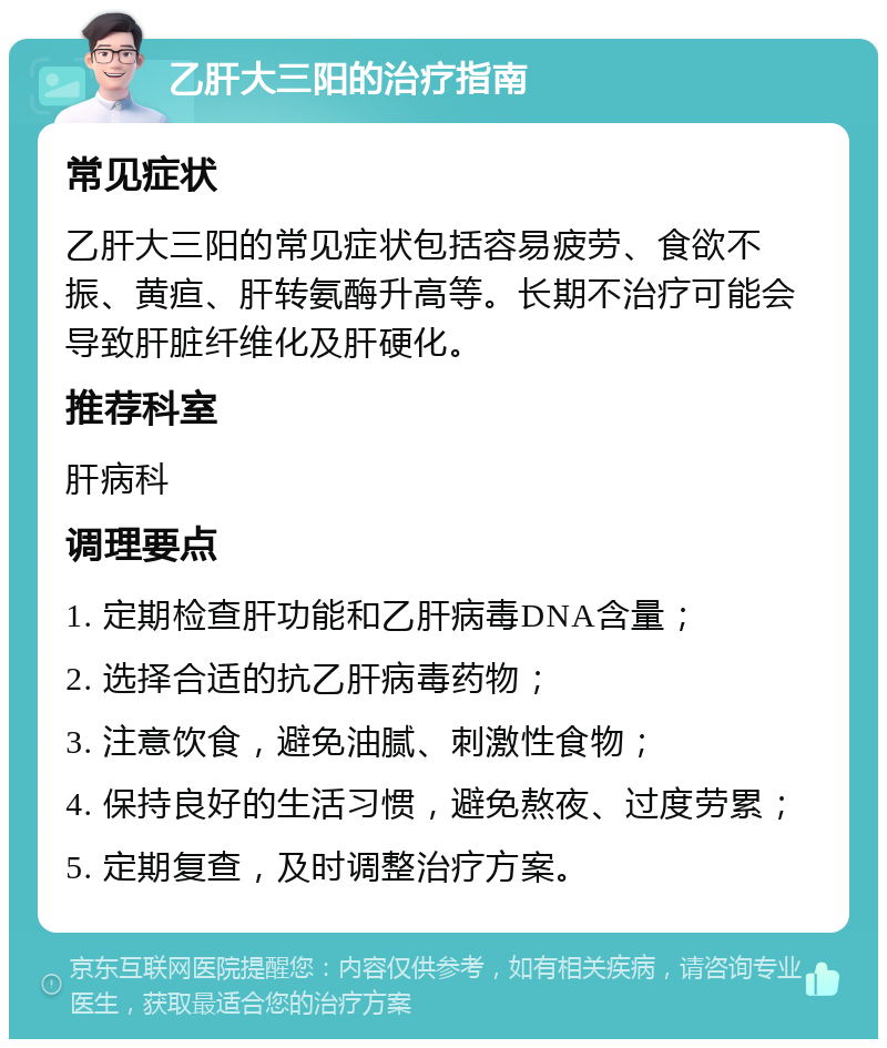 乙肝大三阳的治疗指南 常见症状 乙肝大三阳的常见症状包括容易疲劳、食欲不振、黄疸、肝转氨酶升高等。长期不治疗可能会导致肝脏纤维化及肝硬化。 推荐科室 肝病科 调理要点 1. 定期检查肝功能和乙肝病毒DNA含量； 2. 选择合适的抗乙肝病毒药物； 3. 注意饮食，避免油腻、刺激性食物； 4. 保持良好的生活习惯，避免熬夜、过度劳累； 5. 定期复查，及时调整治疗方案。