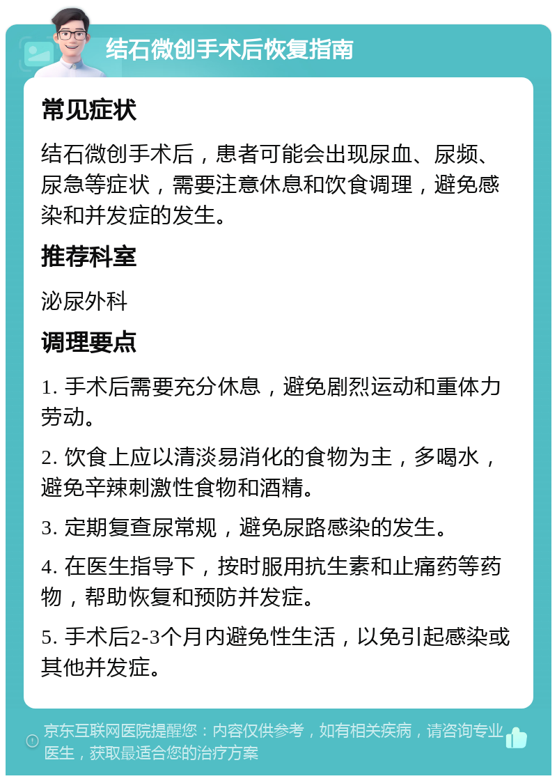 结石微创手术后恢复指南 常见症状 结石微创手术后，患者可能会出现尿血、尿频、尿急等症状，需要注意休息和饮食调理，避免感染和并发症的发生。 推荐科室 泌尿外科 调理要点 1. 手术后需要充分休息，避免剧烈运动和重体力劳动。 2. 饮食上应以清淡易消化的食物为主，多喝水，避免辛辣刺激性食物和酒精。 3. 定期复查尿常规，避免尿路感染的发生。 4. 在医生指导下，按时服用抗生素和止痛药等药物，帮助恢复和预防并发症。 5. 手术后2-3个月内避免性生活，以免引起感染或其他并发症。