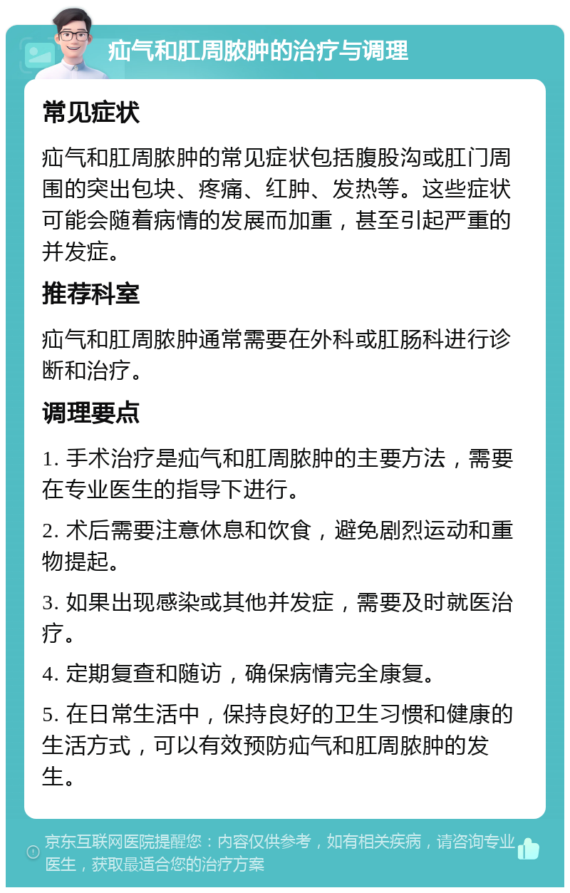 疝气和肛周脓肿的治疗与调理 常见症状 疝气和肛周脓肿的常见症状包括腹股沟或肛门周围的突出包块、疼痛、红肿、发热等。这些症状可能会随着病情的发展而加重，甚至引起严重的并发症。 推荐科室 疝气和肛周脓肿通常需要在外科或肛肠科进行诊断和治疗。 调理要点 1. 手术治疗是疝气和肛周脓肿的主要方法，需要在专业医生的指导下进行。 2. 术后需要注意休息和饮食，避免剧烈运动和重物提起。 3. 如果出现感染或其他并发症，需要及时就医治疗。 4. 定期复查和随访，确保病情完全康复。 5. 在日常生活中，保持良好的卫生习惯和健康的生活方式，可以有效预防疝气和肛周脓肿的发生。