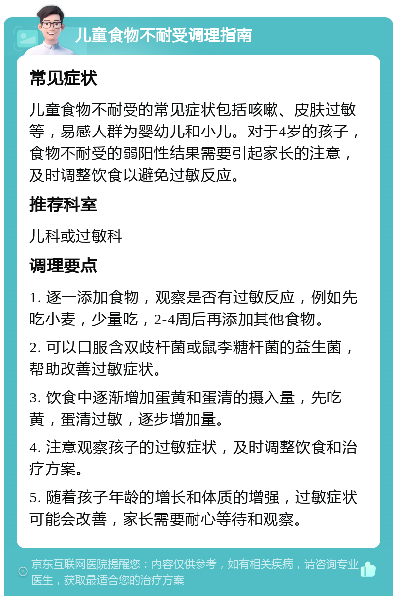 儿童食物不耐受调理指南 常见症状 儿童食物不耐受的常见症状包括咳嗽、皮肤过敏等，易感人群为婴幼儿和小儿。对于4岁的孩子，食物不耐受的弱阳性结果需要引起家长的注意，及时调整饮食以避免过敏反应。 推荐科室 儿科或过敏科 调理要点 1. 逐一添加食物，观察是否有过敏反应，例如先吃小麦，少量吃，2-4周后再添加其他食物。 2. 可以口服含双歧杆菌或鼠李糖杆菌的益生菌，帮助改善过敏症状。 3. 饮食中逐渐增加蛋黄和蛋清的摄入量，先吃黄，蛋清过敏，逐步增加量。 4. 注意观察孩子的过敏症状，及时调整饮食和治疗方案。 5. 随着孩子年龄的增长和体质的增强，过敏症状可能会改善，家长需要耐心等待和观察。