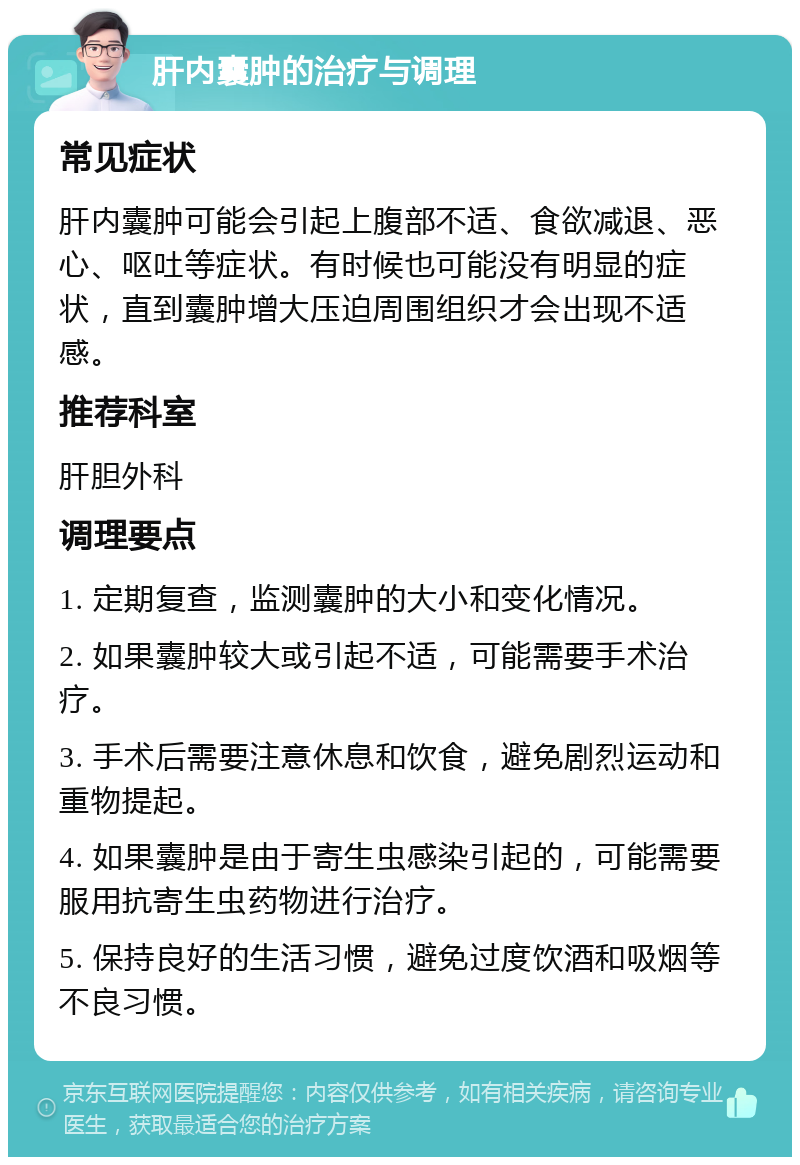 肝内囊肿的治疗与调理 常见症状 肝内囊肿可能会引起上腹部不适、食欲减退、恶心、呕吐等症状。有时候也可能没有明显的症状，直到囊肿增大压迫周围组织才会出现不适感。 推荐科室 肝胆外科 调理要点 1. 定期复查，监测囊肿的大小和变化情况。 2. 如果囊肿较大或引起不适，可能需要手术治疗。 3. 手术后需要注意休息和饮食，避免剧烈运动和重物提起。 4. 如果囊肿是由于寄生虫感染引起的，可能需要服用抗寄生虫药物进行治疗。 5. 保持良好的生活习惯，避免过度饮酒和吸烟等不良习惯。