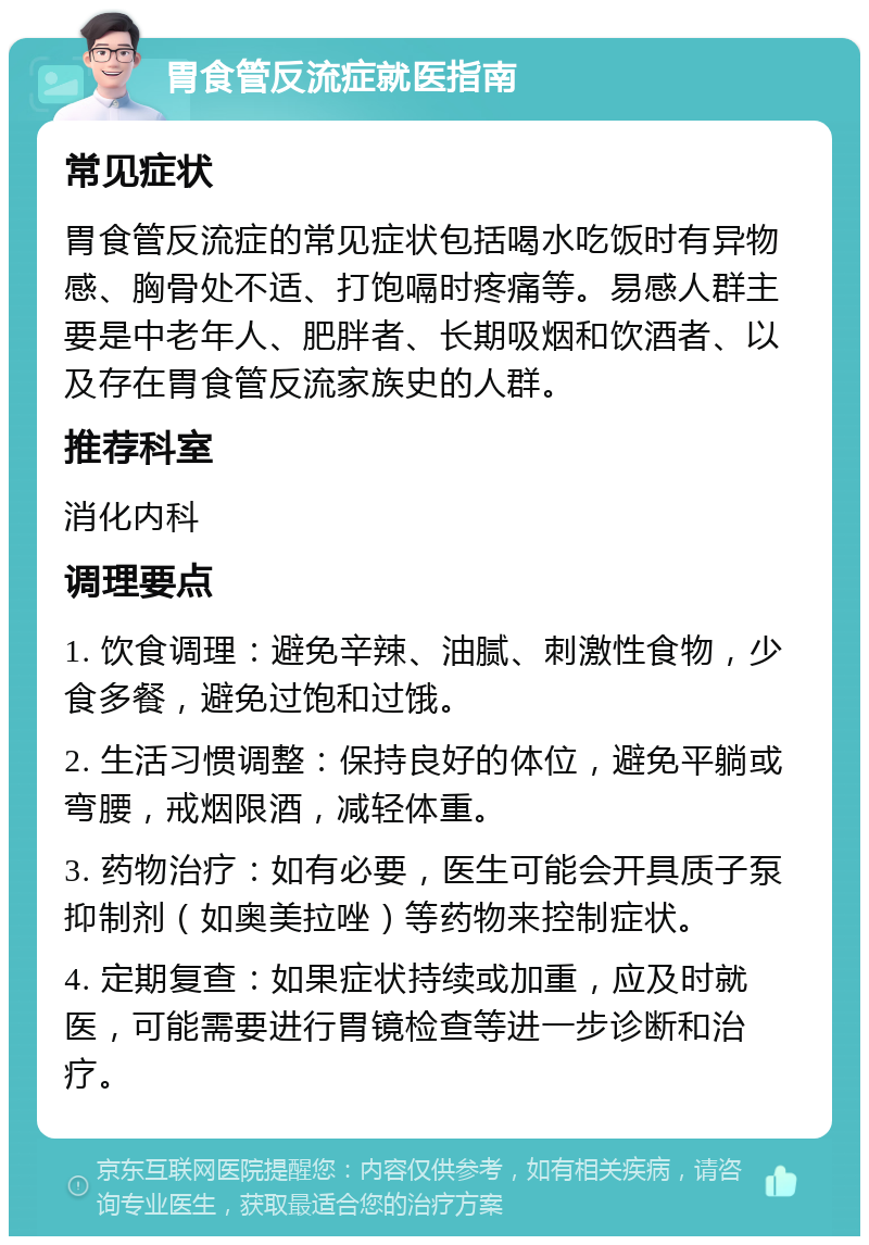 胃食管反流症就医指南 常见症状 胃食管反流症的常见症状包括喝水吃饭时有异物感、胸骨处不适、打饱嗝时疼痛等。易感人群主要是中老年人、肥胖者、长期吸烟和饮酒者、以及存在胃食管反流家族史的人群。 推荐科室 消化内科 调理要点 1. 饮食调理：避免辛辣、油腻、刺激性食物，少食多餐，避免过饱和过饿。 2. 生活习惯调整：保持良好的体位，避免平躺或弯腰，戒烟限酒，减轻体重。 3. 药物治疗：如有必要，医生可能会开具质子泵抑制剂（如奥美拉唑）等药物来控制症状。 4. 定期复查：如果症状持续或加重，应及时就医，可能需要进行胃镜检查等进一步诊断和治疗。