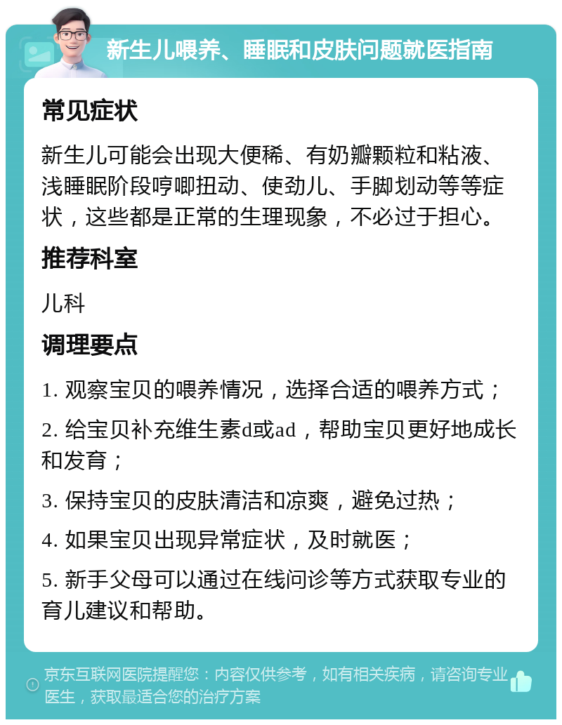 新生儿喂养、睡眠和皮肤问题就医指南 常见症状 新生儿可能会出现大便稀、有奶瓣颗粒和粘液、浅睡眠阶段哼唧扭动、使劲儿、手脚划动等等症状，这些都是正常的生理现象，不必过于担心。 推荐科室 儿科 调理要点 1. 观察宝贝的喂养情况，选择合适的喂养方式； 2. 给宝贝补充维生素d或ad，帮助宝贝更好地成长和发育； 3. 保持宝贝的皮肤清洁和凉爽，避免过热； 4. 如果宝贝出现异常症状，及时就医； 5. 新手父母可以通过在线问诊等方式获取专业的育儿建议和帮助。