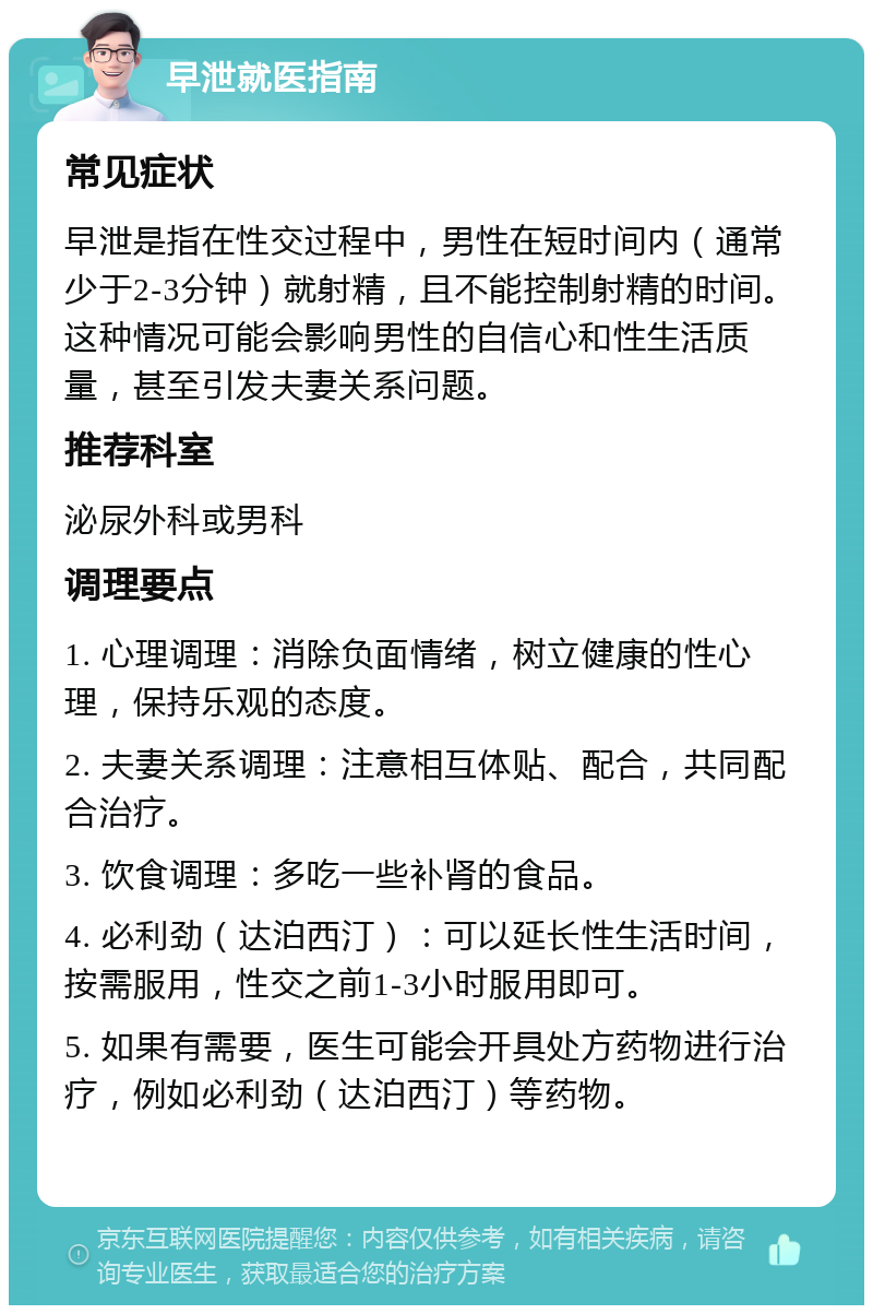 早泄就医指南 常见症状 早泄是指在性交过程中，男性在短时间内（通常少于2-3分钟）就射精，且不能控制射精的时间。这种情况可能会影响男性的自信心和性生活质量，甚至引发夫妻关系问题。 推荐科室 泌尿外科或男科 调理要点 1. 心理调理：消除负面情绪，树立健康的性心理，保持乐观的态度。 2. 夫妻关系调理：注意相互体贴、配合，共同配合治疗。 3. 饮食调理：多吃一些补肾的食品。 4. 必利劲（达泊西汀）：可以延长性生活时间，按需服用，性交之前1-3小时服用即可。 5. 如果有需要，医生可能会开具处方药物进行治疗，例如必利劲（达泊西汀）等药物。