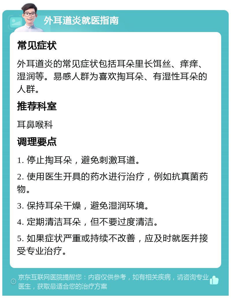 外耳道炎就医指南 常见症状 外耳道炎的常见症状包括耳朵里长饵丝、痒痒、湿润等。易感人群为喜欢掏耳朵、有湿性耳朵的人群。 推荐科室 耳鼻喉科 调理要点 1. 停止掏耳朵，避免刺激耳道。 2. 使用医生开具的药水进行治疗，例如抗真菌药物。 3. 保持耳朵干燥，避免湿润环境。 4. 定期清洁耳朵，但不要过度清洁。 5. 如果症状严重或持续不改善，应及时就医并接受专业治疗。