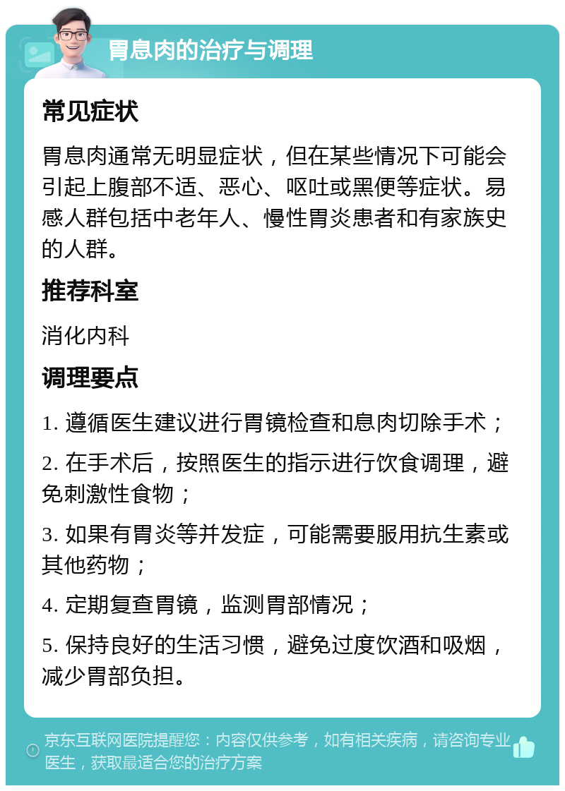 胃息肉的治疗与调理 常见症状 胃息肉通常无明显症状，但在某些情况下可能会引起上腹部不适、恶心、呕吐或黑便等症状。易感人群包括中老年人、慢性胃炎患者和有家族史的人群。 推荐科室 消化内科 调理要点 1. 遵循医生建议进行胃镜检查和息肉切除手术； 2. 在手术后，按照医生的指示进行饮食调理，避免刺激性食物； 3. 如果有胃炎等并发症，可能需要服用抗生素或其他药物； 4. 定期复查胃镜，监测胃部情况； 5. 保持良好的生活习惯，避免过度饮酒和吸烟，减少胃部负担。