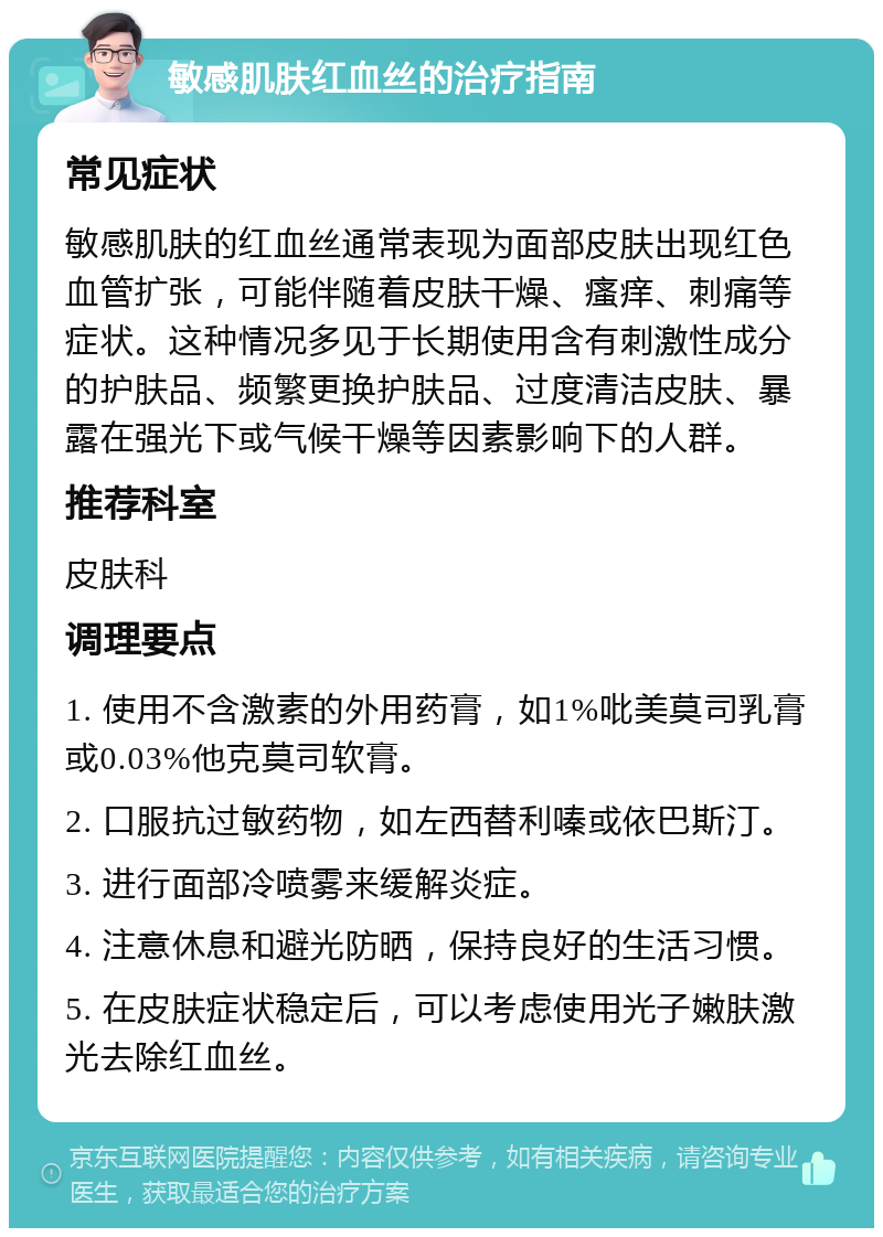 敏感肌肤红血丝的治疗指南 常见症状 敏感肌肤的红血丝通常表现为面部皮肤出现红色血管扩张，可能伴随着皮肤干燥、瘙痒、刺痛等症状。这种情况多见于长期使用含有刺激性成分的护肤品、频繁更换护肤品、过度清洁皮肤、暴露在强光下或气候干燥等因素影响下的人群。 推荐科室 皮肤科 调理要点 1. 使用不含激素的外用药膏，如1%吡美莫司乳膏或0.03%他克莫司软膏。 2. 口服抗过敏药物，如左西替利嗪或依巴斯汀。 3. 进行面部冷喷雾来缓解炎症。 4. 注意休息和避光防晒，保持良好的生活习惯。 5. 在皮肤症状稳定后，可以考虑使用光子嫩肤激光去除红血丝。