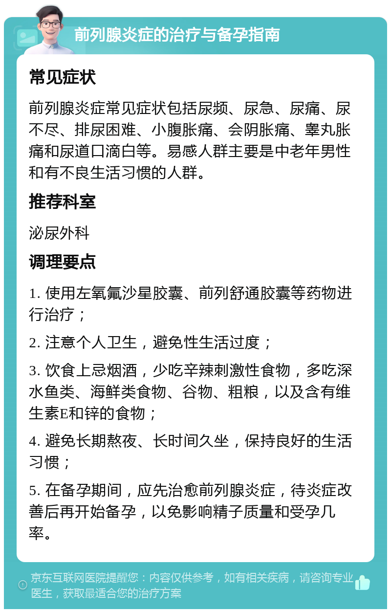 前列腺炎症的治疗与备孕指南 常见症状 前列腺炎症常见症状包括尿频、尿急、尿痛、尿不尽、排尿困难、小腹胀痛、会阴胀痛、睾丸胀痛和尿道口滴白等。易感人群主要是中老年男性和有不良生活习惯的人群。 推荐科室 泌尿外科 调理要点 1. 使用左氧氟沙星胶囊、前列舒通胶囊等药物进行治疗； 2. 注意个人卫生，避免性生活过度； 3. 饮食上忌烟酒，少吃辛辣刺激性食物，多吃深水鱼类、海鲜类食物、谷物、粗粮，以及含有维生素E和锌的食物； 4. 避免长期熬夜、长时间久坐，保持良好的生活习惯； 5. 在备孕期间，应先治愈前列腺炎症，待炎症改善后再开始备孕，以免影响精子质量和受孕几率。