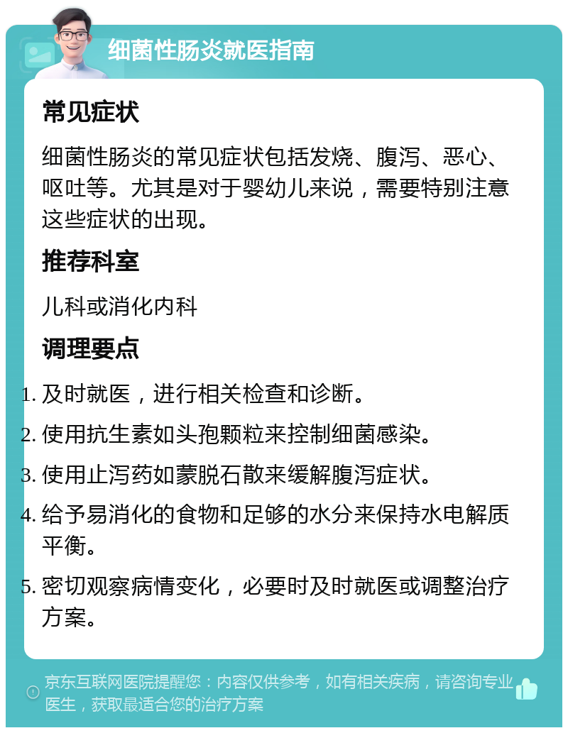 细菌性肠炎就医指南 常见症状 细菌性肠炎的常见症状包括发烧、腹泻、恶心、呕吐等。尤其是对于婴幼儿来说，需要特别注意这些症状的出现。 推荐科室 儿科或消化内科 调理要点 及时就医，进行相关检查和诊断。 使用抗生素如头孢颗粒来控制细菌感染。 使用止泻药如蒙脱石散来缓解腹泻症状。 给予易消化的食物和足够的水分来保持水电解质平衡。 密切观察病情变化，必要时及时就医或调整治疗方案。