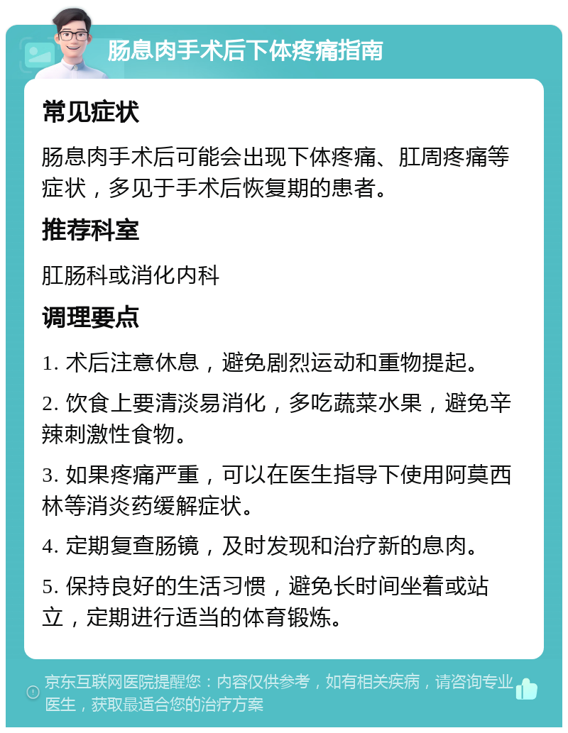 肠息肉手术后下体疼痛指南 常见症状 肠息肉手术后可能会出现下体疼痛、肛周疼痛等症状，多见于手术后恢复期的患者。 推荐科室 肛肠科或消化内科 调理要点 1. 术后注意休息，避免剧烈运动和重物提起。 2. 饮食上要清淡易消化，多吃蔬菜水果，避免辛辣刺激性食物。 3. 如果疼痛严重，可以在医生指导下使用阿莫西林等消炎药缓解症状。 4. 定期复查肠镜，及时发现和治疗新的息肉。 5. 保持良好的生活习惯，避免长时间坐着或站立，定期进行适当的体育锻炼。