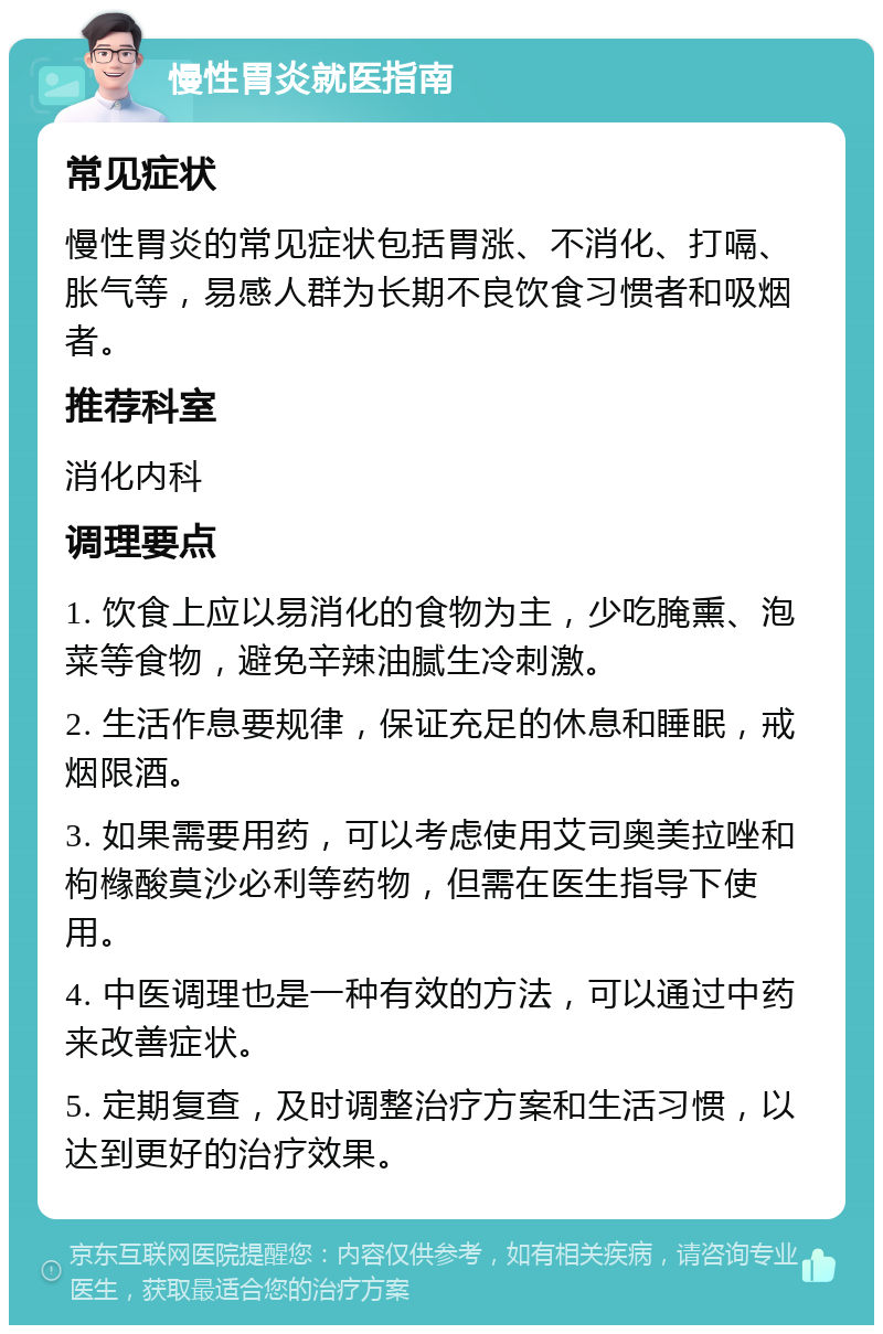 慢性胃炎就医指南 常见症状 慢性胃炎的常见症状包括胃涨、不消化、打嗝、胀气等，易感人群为长期不良饮食习惯者和吸烟者。 推荐科室 消化内科 调理要点 1. 饮食上应以易消化的食物为主，少吃腌熏、泡菜等食物，避免辛辣油腻生冷刺激。 2. 生活作息要规律，保证充足的休息和睡眠，戒烟限酒。 3. 如果需要用药，可以考虑使用艾司奥美拉唑和枸橼酸莫沙必利等药物，但需在医生指导下使用。 4. 中医调理也是一种有效的方法，可以通过中药来改善症状。 5. 定期复查，及时调整治疗方案和生活习惯，以达到更好的治疗效果。