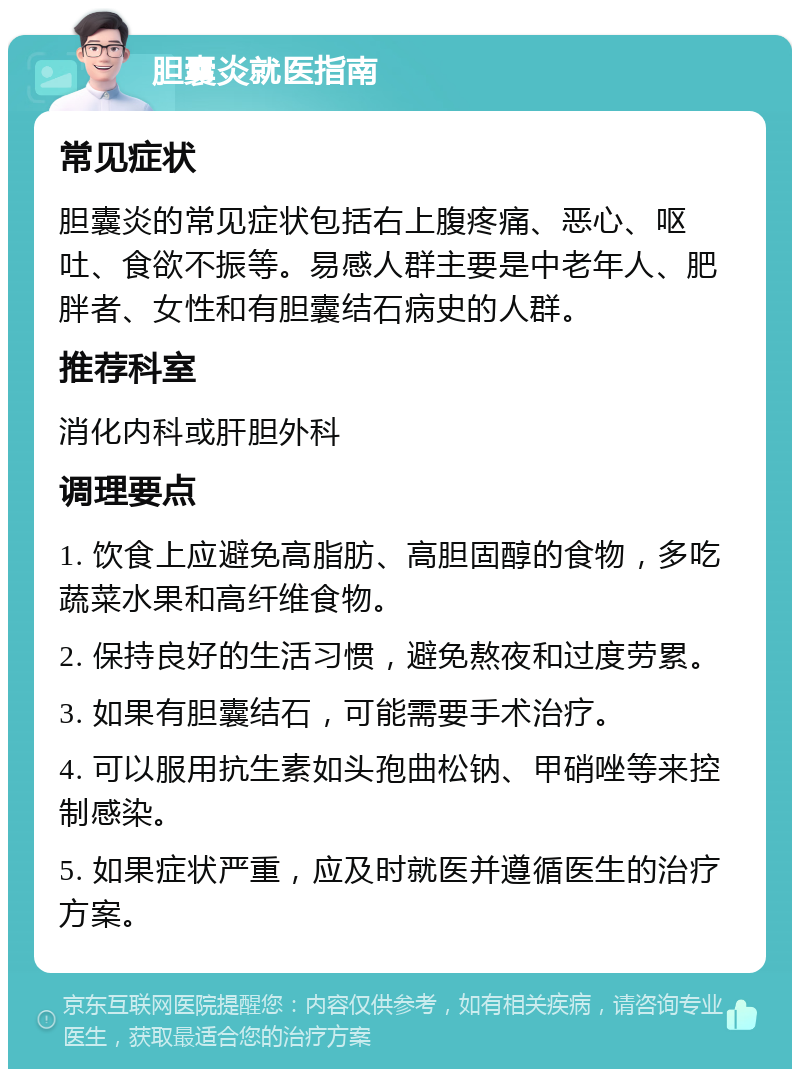 胆囊炎就医指南 常见症状 胆囊炎的常见症状包括右上腹疼痛、恶心、呕吐、食欲不振等。易感人群主要是中老年人、肥胖者、女性和有胆囊结石病史的人群。 推荐科室 消化内科或肝胆外科 调理要点 1. 饮食上应避免高脂肪、高胆固醇的食物，多吃蔬菜水果和高纤维食物。 2. 保持良好的生活习惯，避免熬夜和过度劳累。 3. 如果有胆囊结石，可能需要手术治疗。 4. 可以服用抗生素如头孢曲松钠、甲硝唑等来控制感染。 5. 如果症状严重，应及时就医并遵循医生的治疗方案。