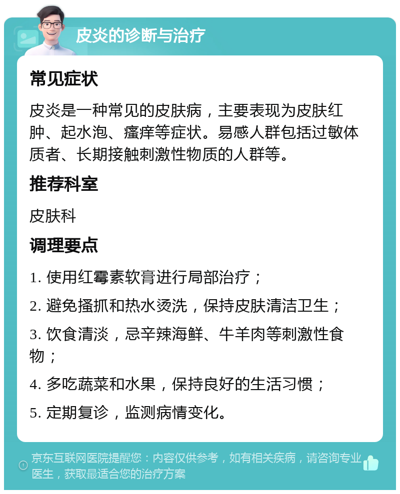 皮炎的诊断与治疗 常见症状 皮炎是一种常见的皮肤病，主要表现为皮肤红肿、起水泡、瘙痒等症状。易感人群包括过敏体质者、长期接触刺激性物质的人群等。 推荐科室 皮肤科 调理要点 1. 使用红霉素软膏进行局部治疗； 2. 避免搔抓和热水烫洗，保持皮肤清洁卫生； 3. 饮食清淡，忌辛辣海鲜、牛羊肉等刺激性食物； 4. 多吃蔬菜和水果，保持良好的生活习惯； 5. 定期复诊，监测病情变化。