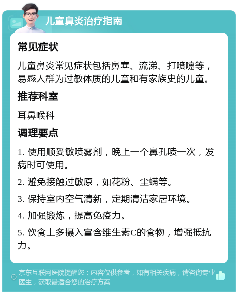 儿童鼻炎治疗指南 常见症状 儿童鼻炎常见症状包括鼻塞、流涕、打喷嚏等，易感人群为过敏体质的儿童和有家族史的儿童。 推荐科室 耳鼻喉科 调理要点 1. 使用顺妥敏喷雾剂，晚上一个鼻孔喷一次，发病时可使用。 2. 避免接触过敏原，如花粉、尘螨等。 3. 保持室内空气清新，定期清洁家居环境。 4. 加强锻炼，提高免疫力。 5. 饮食上多摄入富含维生素C的食物，增强抵抗力。