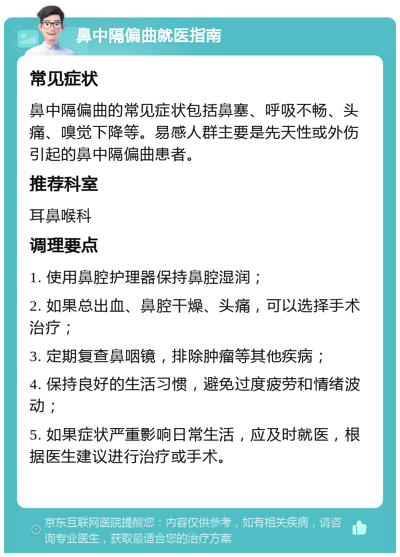 鼻中隔偏曲就医指南 常见症状 鼻中隔偏曲的常见症状包括鼻塞、呼吸不畅、头痛、嗅觉下降等。易感人群主要是先天性或外伤引起的鼻中隔偏曲患者。 推荐科室 耳鼻喉科 调理要点 1. 使用鼻腔护理器保持鼻腔湿润； 2. 如果总出血、鼻腔干燥、头痛，可以选择手术治疗； 3. 定期复查鼻咽镜，排除肿瘤等其他疾病； 4. 保持良好的生活习惯，避免过度疲劳和情绪波动； 5. 如果症状严重影响日常生活，应及时就医，根据医生建议进行治疗或手术。