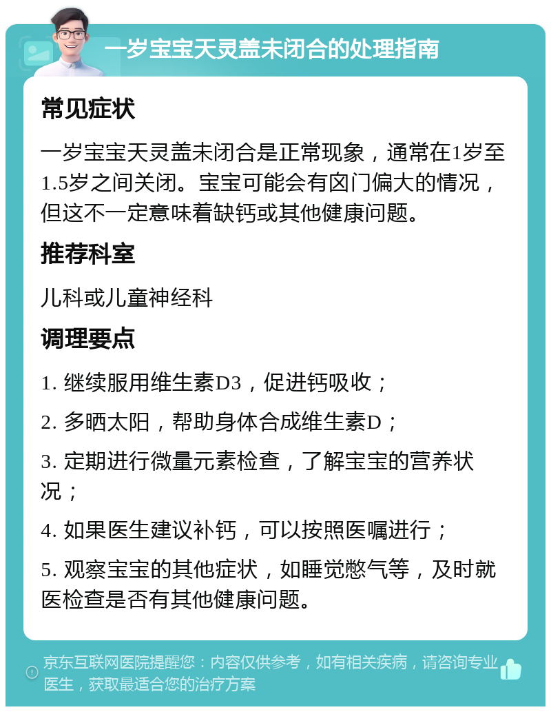 一岁宝宝天灵盖未闭合的处理指南 常见症状 一岁宝宝天灵盖未闭合是正常现象，通常在1岁至1.5岁之间关闭。宝宝可能会有囟门偏大的情况，但这不一定意味着缺钙或其他健康问题。 推荐科室 儿科或儿童神经科 调理要点 1. 继续服用维生素D3，促进钙吸收； 2. 多晒太阳，帮助身体合成维生素D； 3. 定期进行微量元素检查，了解宝宝的营养状况； 4. 如果医生建议补钙，可以按照医嘱进行； 5. 观察宝宝的其他症状，如睡觉憋气等，及时就医检查是否有其他健康问题。