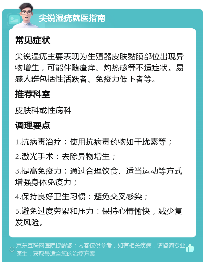 尖锐湿疣就医指南 常见症状 尖锐湿疣主要表现为生殖器皮肤黏膜部位出现异物增生，可能伴随瘙痒、灼热感等不适症状。易感人群包括性活跃者、免疫力低下者等。 推荐科室 皮肤科或性病科 调理要点 1.抗病毒治疗：使用抗病毒药物如干扰素等； 2.激光手术：去除异物增生； 3.提高免疫力：通过合理饮食、适当运动等方式增强身体免疫力； 4.保持良好卫生习惯：避免交叉感染； 5.避免过度劳累和压力：保持心情愉快，减少复发风险。