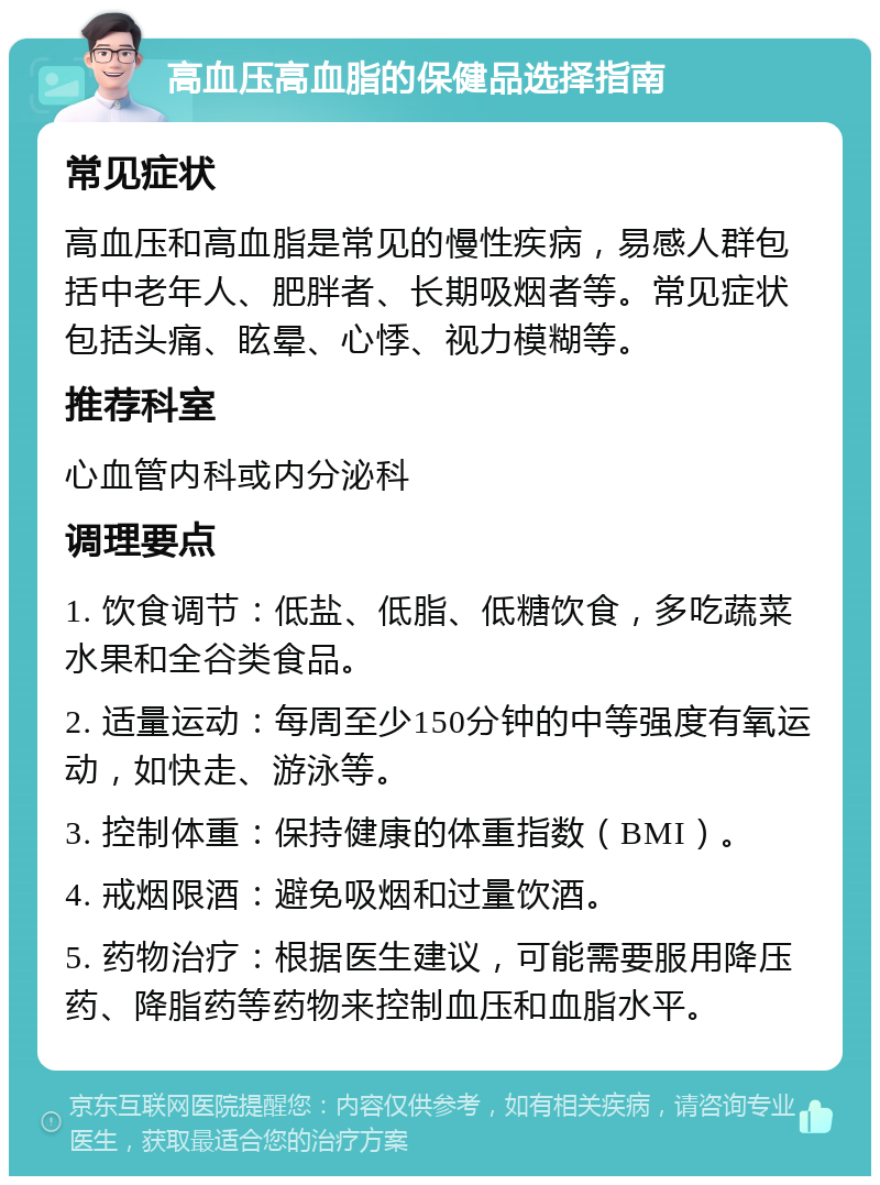 高血压高血脂的保健品选择指南 常见症状 高血压和高血脂是常见的慢性疾病，易感人群包括中老年人、肥胖者、长期吸烟者等。常见症状包括头痛、眩晕、心悸、视力模糊等。 推荐科室 心血管内科或内分泌科 调理要点 1. 饮食调节：低盐、低脂、低糖饮食，多吃蔬菜水果和全谷类食品。 2. 适量运动：每周至少150分钟的中等强度有氧运动，如快走、游泳等。 3. 控制体重：保持健康的体重指数（BMI）。 4. 戒烟限酒：避免吸烟和过量饮酒。 5. 药物治疗：根据医生建议，可能需要服用降压药、降脂药等药物来控制血压和血脂水平。