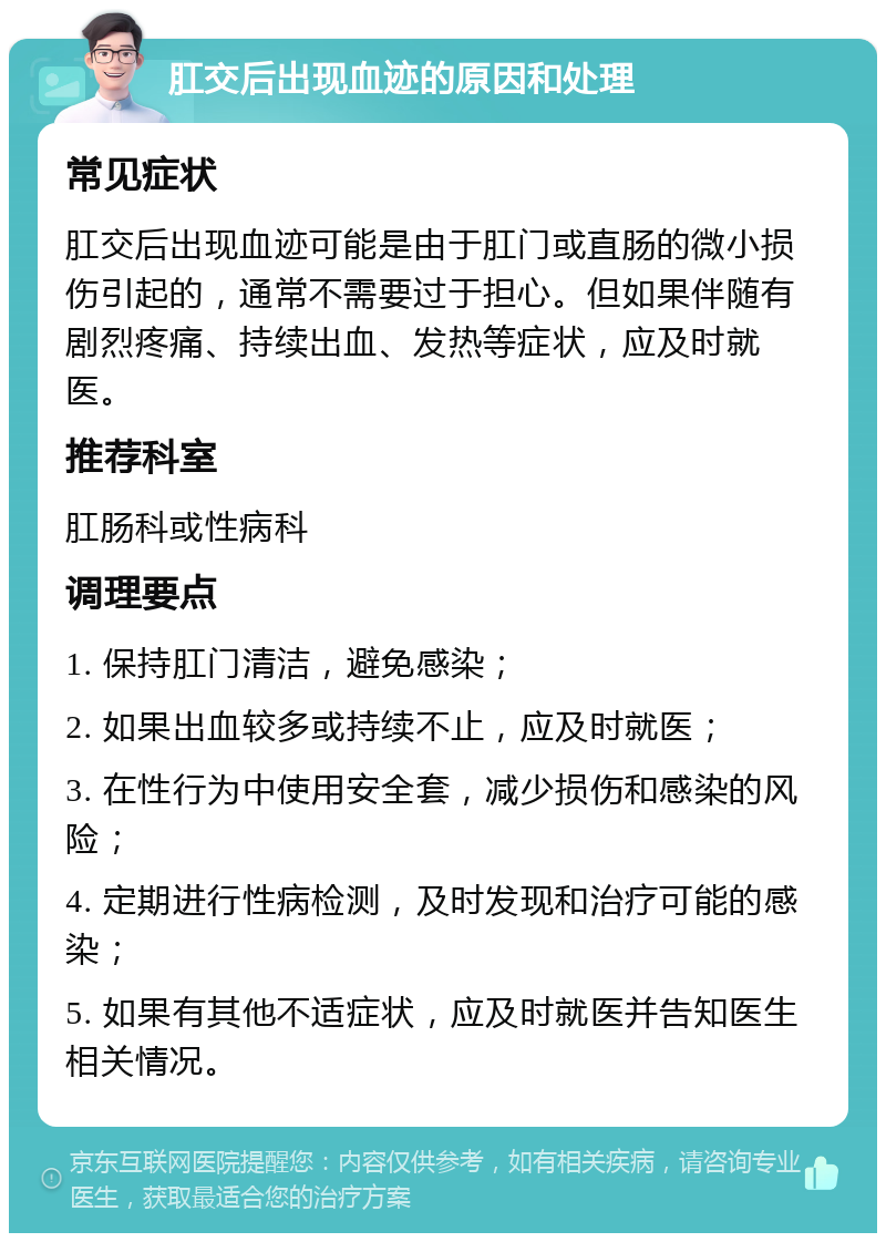 肛交后出现血迹的原因和处理 常见症状 肛交后出现血迹可能是由于肛门或直肠的微小损伤引起的，通常不需要过于担心。但如果伴随有剧烈疼痛、持续出血、发热等症状，应及时就医。 推荐科室 肛肠科或性病科 调理要点 1. 保持肛门清洁，避免感染； 2. 如果出血较多或持续不止，应及时就医； 3. 在性行为中使用安全套，减少损伤和感染的风险； 4. 定期进行性病检测，及时发现和治疗可能的感染； 5. 如果有其他不适症状，应及时就医并告知医生相关情况。