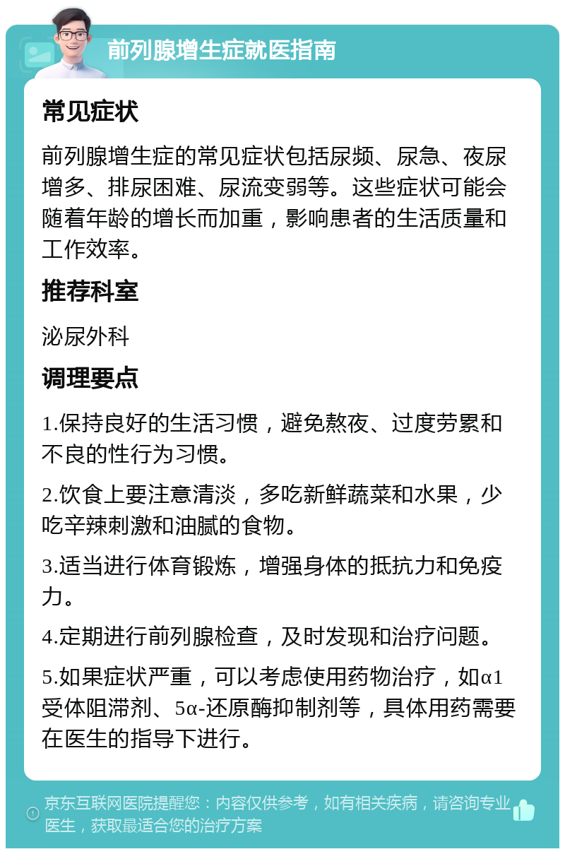 前列腺增生症就医指南 常见症状 前列腺增生症的常见症状包括尿频、尿急、夜尿增多、排尿困难、尿流变弱等。这些症状可能会随着年龄的增长而加重，影响患者的生活质量和工作效率。 推荐科室 泌尿外科 调理要点 1.保持良好的生活习惯，避免熬夜、过度劳累和不良的性行为习惯。 2.饮食上要注意清淡，多吃新鲜蔬菜和水果，少吃辛辣刺激和油腻的食物。 3.适当进行体育锻炼，增强身体的抵抗力和免疫力。 4.定期进行前列腺检查，及时发现和治疗问题。 5.如果症状严重，可以考虑使用药物治疗，如α1受体阻滞剂、5α-还原酶抑制剂等，具体用药需要在医生的指导下进行。