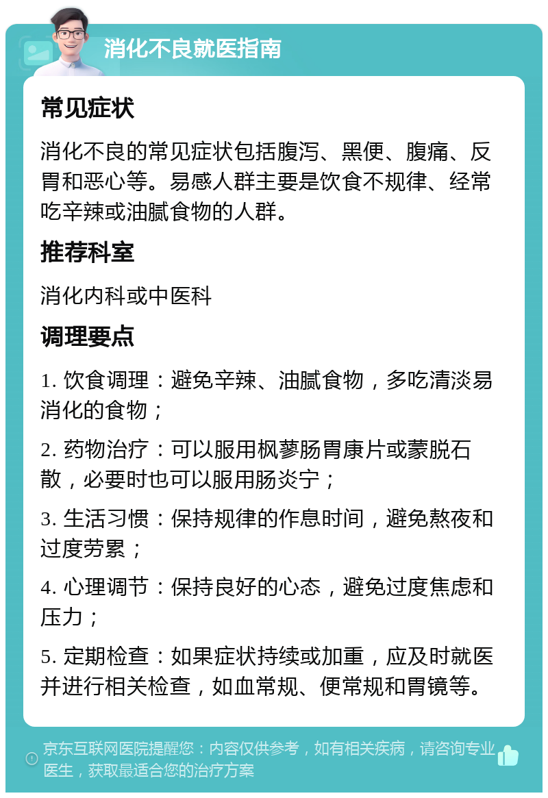 消化不良就医指南 常见症状 消化不良的常见症状包括腹泻、黑便、腹痛、反胃和恶心等。易感人群主要是饮食不规律、经常吃辛辣或油腻食物的人群。 推荐科室 消化内科或中医科 调理要点 1. 饮食调理：避免辛辣、油腻食物，多吃清淡易消化的食物； 2. 药物治疗：可以服用枫蓼肠胃康片或蒙脱石散，必要时也可以服用肠炎宁； 3. 生活习惯：保持规律的作息时间，避免熬夜和过度劳累； 4. 心理调节：保持良好的心态，避免过度焦虑和压力； 5. 定期检查：如果症状持续或加重，应及时就医并进行相关检查，如血常规、便常规和胃镜等。