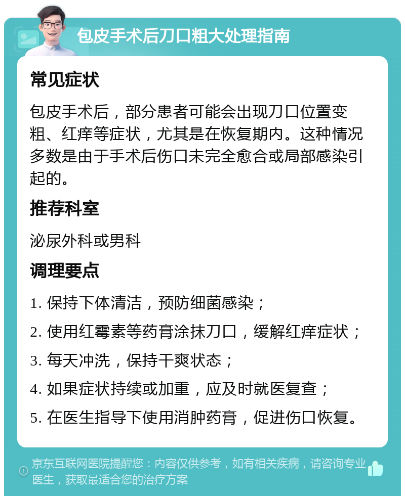 包皮手术后刀口粗大处理指南 常见症状 包皮手术后，部分患者可能会出现刀口位置变粗、红痒等症状，尤其是在恢复期内。这种情况多数是由于手术后伤口未完全愈合或局部感染引起的。 推荐科室 泌尿外科或男科 调理要点 1. 保持下体清洁，预防细菌感染； 2. 使用红霉素等药膏涂抹刀口，缓解红痒症状； 3. 每天冲洗，保持干爽状态； 4. 如果症状持续或加重，应及时就医复查； 5. 在医生指导下使用消肿药膏，促进伤口恢复。