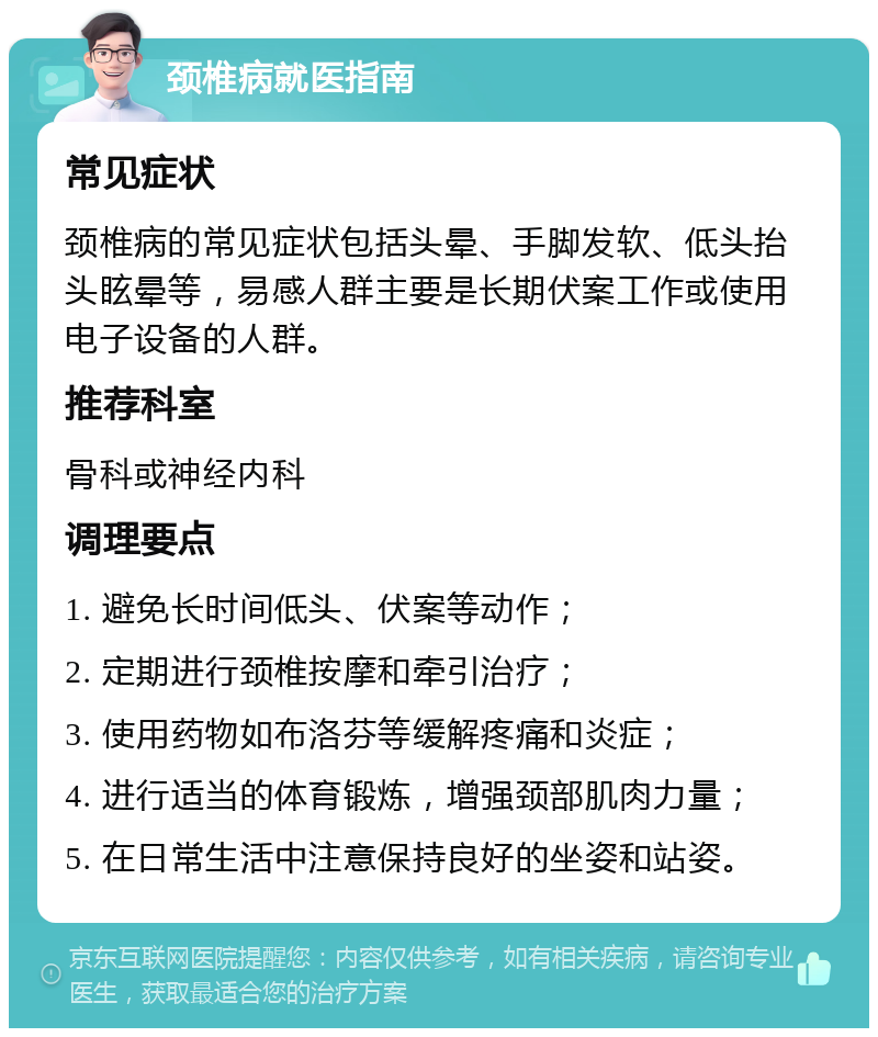 颈椎病就医指南 常见症状 颈椎病的常见症状包括头晕、手脚发软、低头抬头眩晕等，易感人群主要是长期伏案工作或使用电子设备的人群。 推荐科室 骨科或神经内科 调理要点 1. 避免长时间低头、伏案等动作； 2. 定期进行颈椎按摩和牵引治疗； 3. 使用药物如布洛芬等缓解疼痛和炎症； 4. 进行适当的体育锻炼，增强颈部肌肉力量； 5. 在日常生活中注意保持良好的坐姿和站姿。