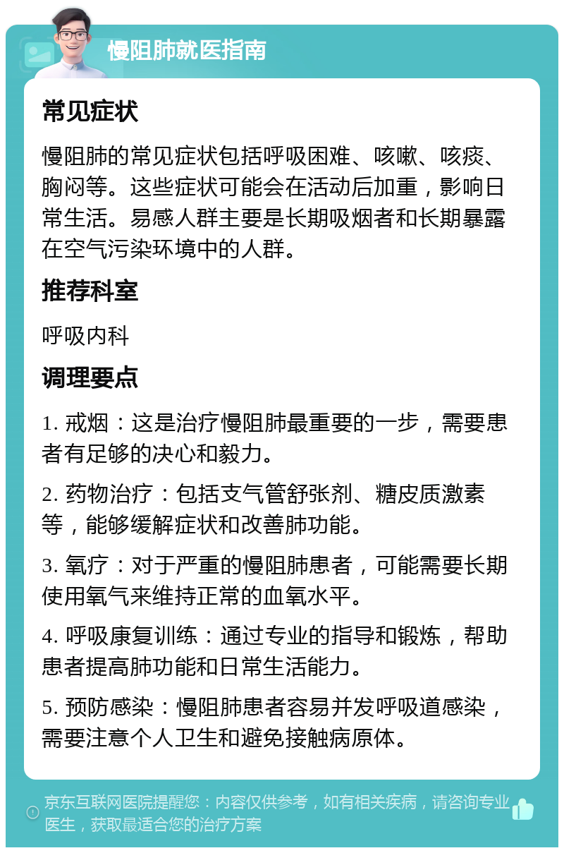 慢阻肺就医指南 常见症状 慢阻肺的常见症状包括呼吸困难、咳嗽、咳痰、胸闷等。这些症状可能会在活动后加重，影响日常生活。易感人群主要是长期吸烟者和长期暴露在空气污染环境中的人群。 推荐科室 呼吸内科 调理要点 1. 戒烟：这是治疗慢阻肺最重要的一步，需要患者有足够的决心和毅力。 2. 药物治疗：包括支气管舒张剂、糖皮质激素等，能够缓解症状和改善肺功能。 3. 氧疗：对于严重的慢阻肺患者，可能需要长期使用氧气来维持正常的血氧水平。 4. 呼吸康复训练：通过专业的指导和锻炼，帮助患者提高肺功能和日常生活能力。 5. 预防感染：慢阻肺患者容易并发呼吸道感染，需要注意个人卫生和避免接触病原体。