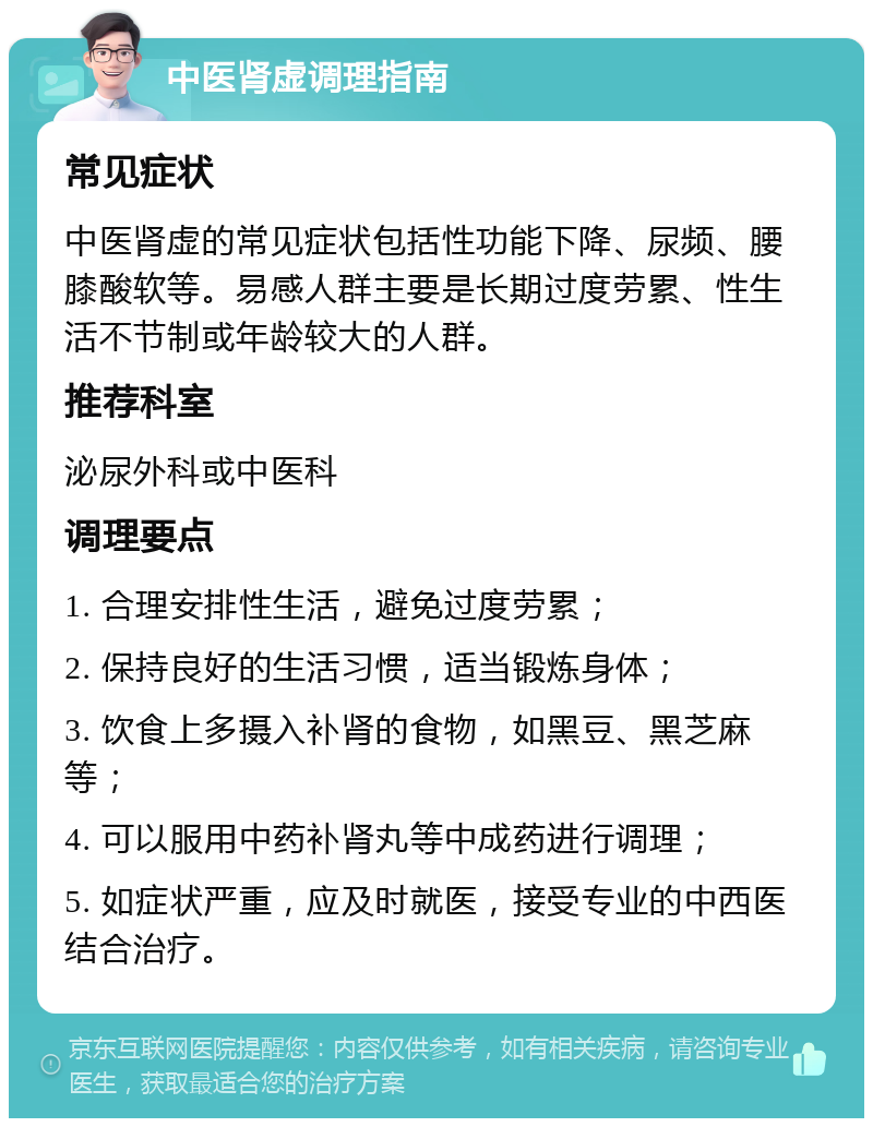 中医肾虚调理指南 常见症状 中医肾虚的常见症状包括性功能下降、尿频、腰膝酸软等。易感人群主要是长期过度劳累、性生活不节制或年龄较大的人群。 推荐科室 泌尿外科或中医科 调理要点 1. 合理安排性生活，避免过度劳累； 2. 保持良好的生活习惯，适当锻炼身体； 3. 饮食上多摄入补肾的食物，如黑豆、黑芝麻等； 4. 可以服用中药补肾丸等中成药进行调理； 5. 如症状严重，应及时就医，接受专业的中西医结合治疗。