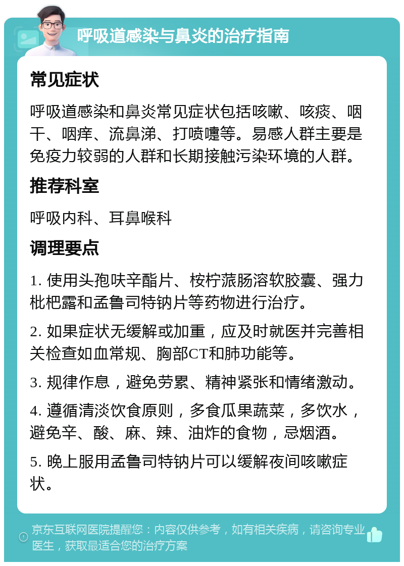 呼吸道感染与鼻炎的治疗指南 常见症状 呼吸道感染和鼻炎常见症状包括咳嗽、咳痰、咽干、咽痒、流鼻涕、打喷嚏等。易感人群主要是免疫力较弱的人群和长期接触污染环境的人群。 推荐科室 呼吸内科、耳鼻喉科 调理要点 1. 使用头孢呋辛酯片、桉柠蒎肠溶软胶囊、强力枇杷露和孟鲁司特钠片等药物进行治疗。 2. 如果症状无缓解或加重，应及时就医并完善相关检查如血常规、胸部CT和肺功能等。 3. 规律作息，避免劳累、精神紧张和情绪激动。 4. 遵循清淡饮食原则，多食瓜果蔬菜，多饮水，避免辛、酸、麻、辣、油炸的食物，忌烟酒。 5. 晚上服用孟鲁司特钠片可以缓解夜间咳嗽症状。