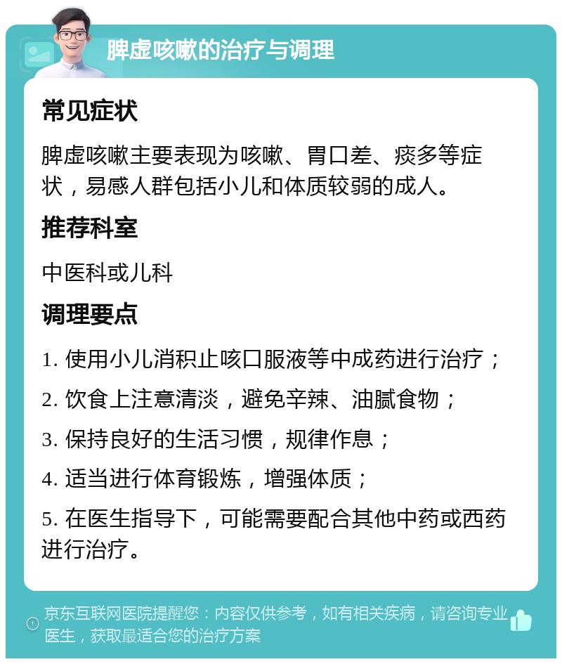 脾虚咳嗽的治疗与调理 常见症状 脾虚咳嗽主要表现为咳嗽、胃口差、痰多等症状，易感人群包括小儿和体质较弱的成人。 推荐科室 中医科或儿科 调理要点 1. 使用小儿消积止咳口服液等中成药进行治疗； 2. 饮食上注意清淡，避免辛辣、油腻食物； 3. 保持良好的生活习惯，规律作息； 4. 适当进行体育锻炼，增强体质； 5. 在医生指导下，可能需要配合其他中药或西药进行治疗。