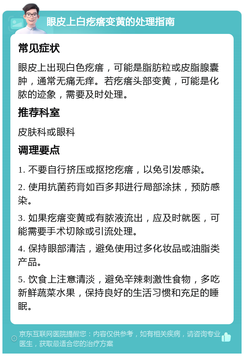 眼皮上白疙瘩变黄的处理指南 常见症状 眼皮上出现白色疙瘩，可能是脂肪粒或皮脂腺囊肿，通常无痛无痒。若疙瘩头部变黄，可能是化脓的迹象，需要及时处理。 推荐科室 皮肤科或眼科 调理要点 1. 不要自行挤压或抠挖疙瘩，以免引发感染。 2. 使用抗菌药膏如百多邦进行局部涂抹，预防感染。 3. 如果疙瘩变黄或有脓液流出，应及时就医，可能需要手术切除或引流处理。 4. 保持眼部清洁，避免使用过多化妆品或油脂类产品。 5. 饮食上注意清淡，避免辛辣刺激性食物，多吃新鲜蔬菜水果，保持良好的生活习惯和充足的睡眠。