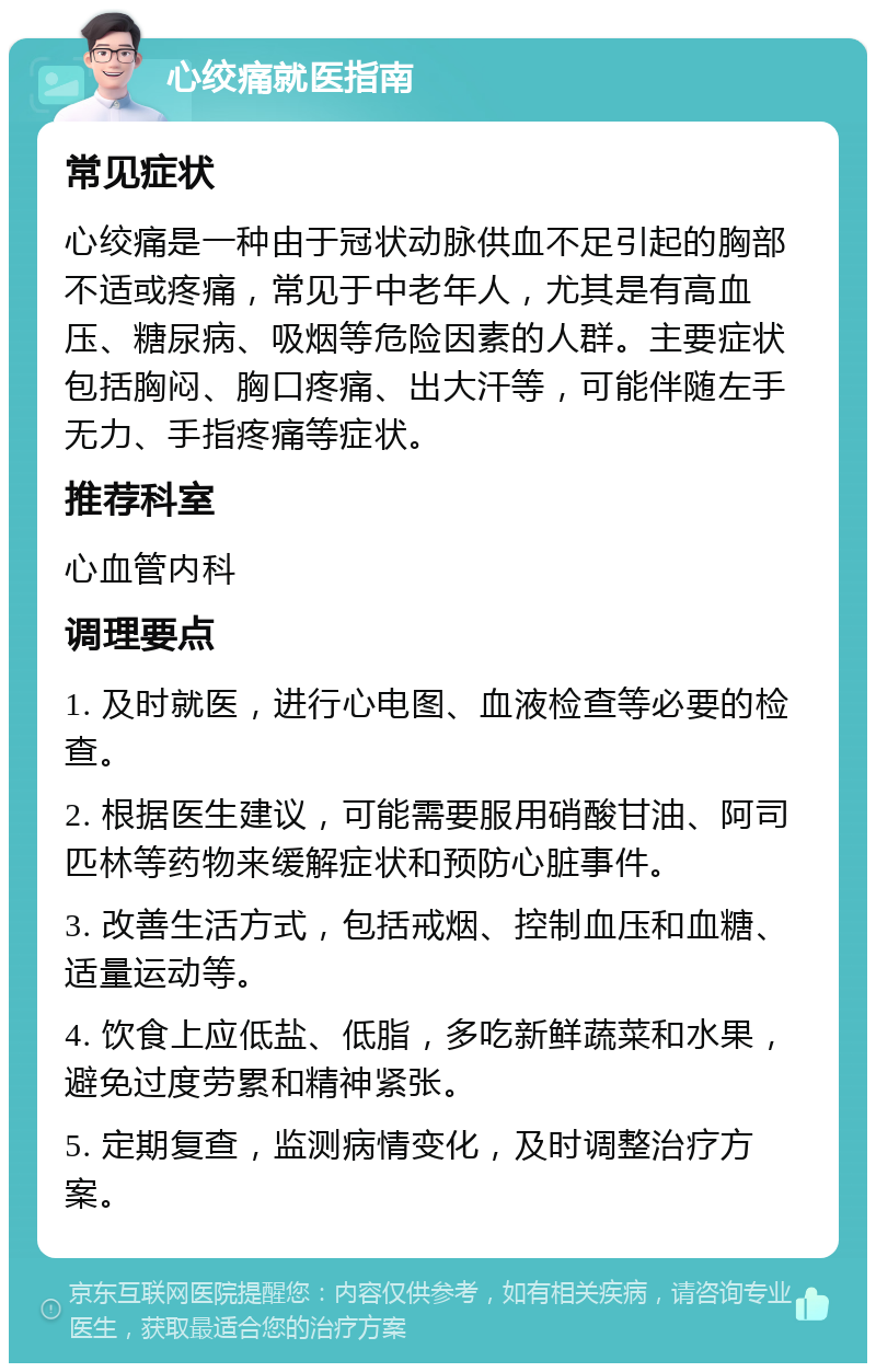 心绞痛就医指南 常见症状 心绞痛是一种由于冠状动脉供血不足引起的胸部不适或疼痛，常见于中老年人，尤其是有高血压、糖尿病、吸烟等危险因素的人群。主要症状包括胸闷、胸口疼痛、出大汗等，可能伴随左手无力、手指疼痛等症状。 推荐科室 心血管内科 调理要点 1. 及时就医，进行心电图、血液检查等必要的检查。 2. 根据医生建议，可能需要服用硝酸甘油、阿司匹林等药物来缓解症状和预防心脏事件。 3. 改善生活方式，包括戒烟、控制血压和血糖、适量运动等。 4. 饮食上应低盐、低脂，多吃新鲜蔬菜和水果，避免过度劳累和精神紧张。 5. 定期复查，监测病情变化，及时调整治疗方案。