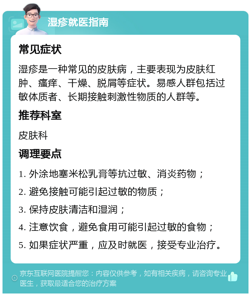 湿疹就医指南 常见症状 湿疹是一种常见的皮肤病，主要表现为皮肤红肿、瘙痒、干燥、脱屑等症状。易感人群包括过敏体质者、长期接触刺激性物质的人群等。 推荐科室 皮肤科 调理要点 1. 外涂地塞米松乳膏等抗过敏、消炎药物； 2. 避免接触可能引起过敏的物质； 3. 保持皮肤清洁和湿润； 4. 注意饮食，避免食用可能引起过敏的食物； 5. 如果症状严重，应及时就医，接受专业治疗。