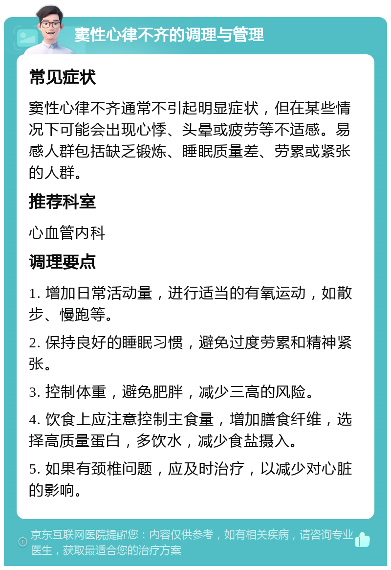 窦性心律不齐的调理与管理 常见症状 窦性心律不齐通常不引起明显症状，但在某些情况下可能会出现心悸、头晕或疲劳等不适感。易感人群包括缺乏锻炼、睡眠质量差、劳累或紧张的人群。 推荐科室 心血管内科 调理要点 1. 增加日常活动量，进行适当的有氧运动，如散步、慢跑等。 2. 保持良好的睡眠习惯，避免过度劳累和精神紧张。 3. 控制体重，避免肥胖，减少三高的风险。 4. 饮食上应注意控制主食量，增加膳食纤维，选择高质量蛋白，多饮水，减少食盐摄入。 5. 如果有颈椎问题，应及时治疗，以减少对心脏的影响。