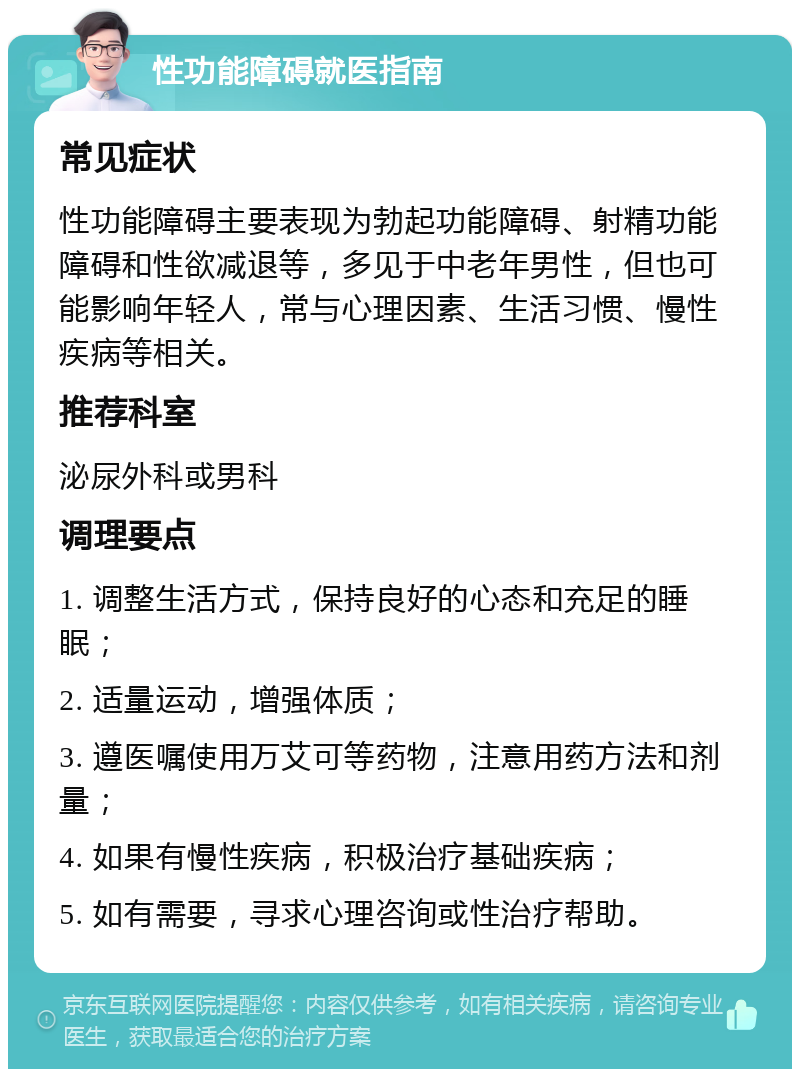 性功能障碍就医指南 常见症状 性功能障碍主要表现为勃起功能障碍、射精功能障碍和性欲减退等，多见于中老年男性，但也可能影响年轻人，常与心理因素、生活习惯、慢性疾病等相关。 推荐科室 泌尿外科或男科 调理要点 1. 调整生活方式，保持良好的心态和充足的睡眠； 2. 适量运动，增强体质； 3. 遵医嘱使用万艾可等药物，注意用药方法和剂量； 4. 如果有慢性疾病，积极治疗基础疾病； 5. 如有需要，寻求心理咨询或性治疗帮助。