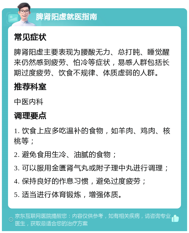 脾肾阳虚就医指南 常见症状 脾肾阳虚主要表现为腰酸无力、总打盹、睡觉醒来仍然感到疲劳、怕冷等症状，易感人群包括长期过度疲劳、饮食不规律、体质虚弱的人群。 推荐科室 中医内科 调理要点 1. 饮食上应多吃温补的食物，如羊肉、鸡肉、核桃等； 2. 避免食用生冷、油腻的食物； 3. 可以服用金匮肾气丸或附子理中丸进行调理； 4. 保持良好的作息习惯，避免过度疲劳； 5. 适当进行体育锻炼，增强体质。