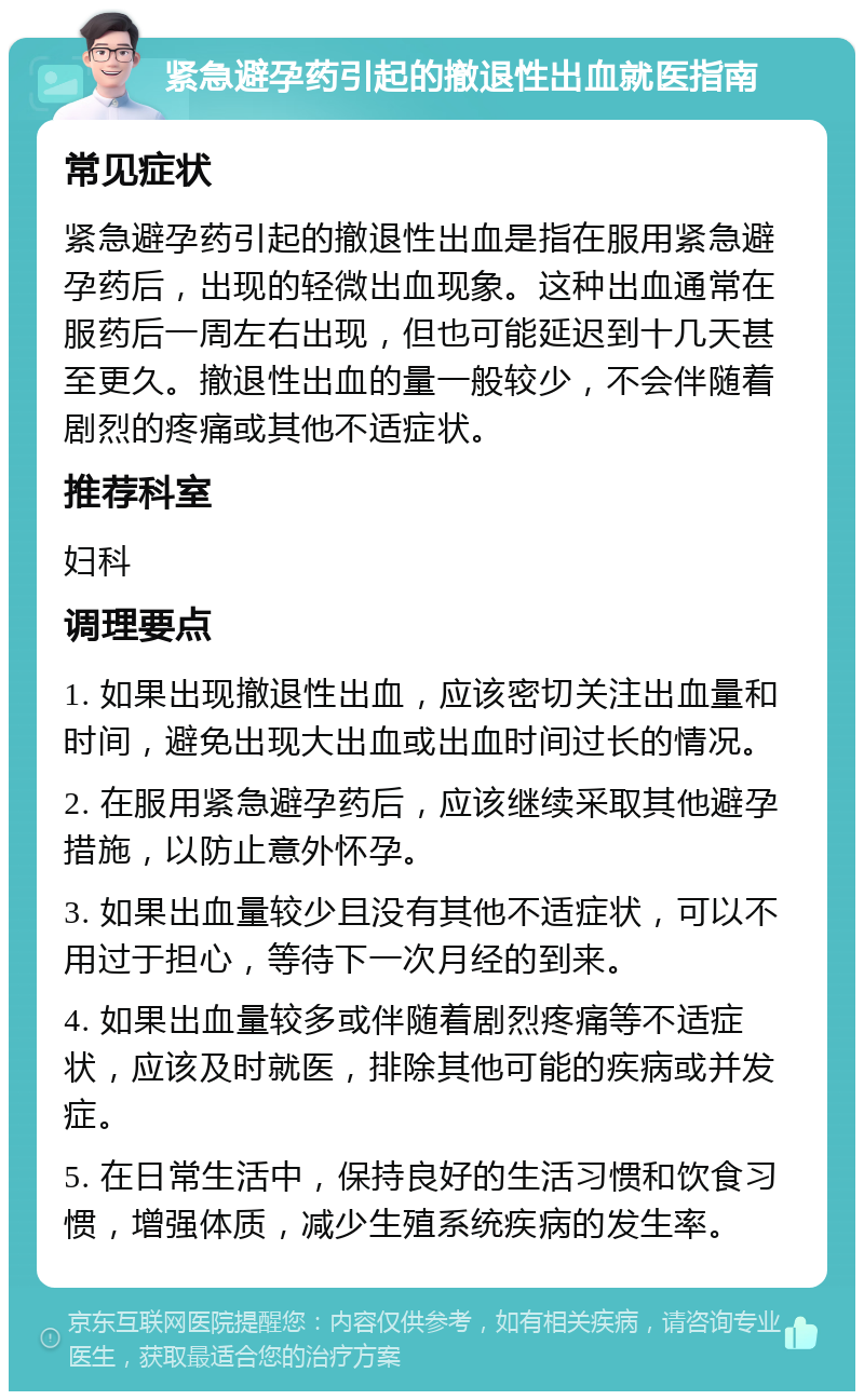 紧急避孕药引起的撤退性出血就医指南 常见症状 紧急避孕药引起的撤退性出血是指在服用紧急避孕药后，出现的轻微出血现象。这种出血通常在服药后一周左右出现，但也可能延迟到十几天甚至更久。撤退性出血的量一般较少，不会伴随着剧烈的疼痛或其他不适症状。 推荐科室 妇科 调理要点 1. 如果出现撤退性出血，应该密切关注出血量和时间，避免出现大出血或出血时间过长的情况。 2. 在服用紧急避孕药后，应该继续采取其他避孕措施，以防止意外怀孕。 3. 如果出血量较少且没有其他不适症状，可以不用过于担心，等待下一次月经的到来。 4. 如果出血量较多或伴随着剧烈疼痛等不适症状，应该及时就医，排除其他可能的疾病或并发症。 5. 在日常生活中，保持良好的生活习惯和饮食习惯，增强体质，减少生殖系统疾病的发生率。