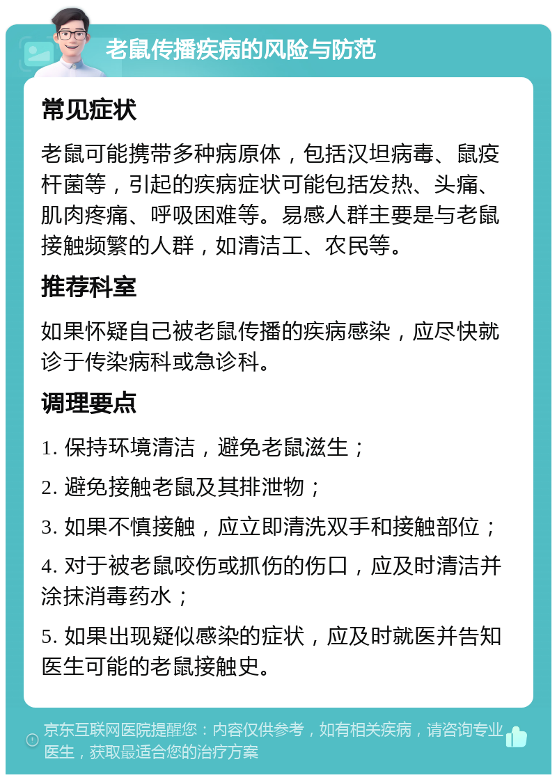 老鼠传播疾病的风险与防范 常见症状 老鼠可能携带多种病原体，包括汉坦病毒、鼠疫杆菌等，引起的疾病症状可能包括发热、头痛、肌肉疼痛、呼吸困难等。易感人群主要是与老鼠接触频繁的人群，如清洁工、农民等。 推荐科室 如果怀疑自己被老鼠传播的疾病感染，应尽快就诊于传染病科或急诊科。 调理要点 1. 保持环境清洁，避免老鼠滋生； 2. 避免接触老鼠及其排泄物； 3. 如果不慎接触，应立即清洗双手和接触部位； 4. 对于被老鼠咬伤或抓伤的伤口，应及时清洁并涂抹消毒药水； 5. 如果出现疑似感染的症状，应及时就医并告知医生可能的老鼠接触史。