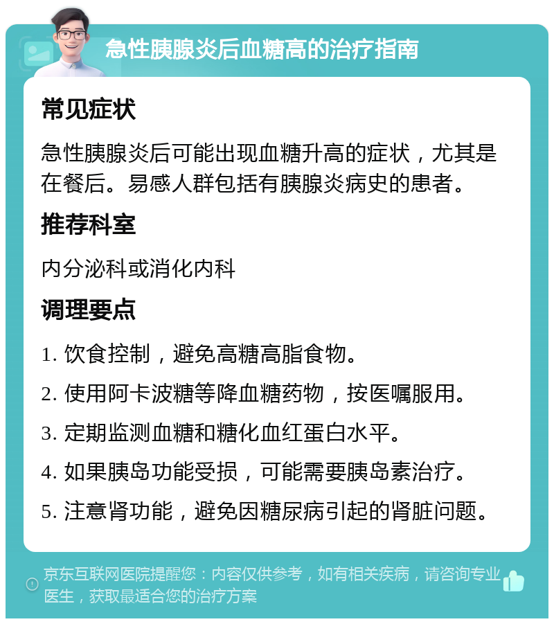 急性胰腺炎后血糖高的治疗指南 常见症状 急性胰腺炎后可能出现血糖升高的症状，尤其是在餐后。易感人群包括有胰腺炎病史的患者。 推荐科室 内分泌科或消化内科 调理要点 1. 饮食控制，避免高糖高脂食物。 2. 使用阿卡波糖等降血糖药物，按医嘱服用。 3. 定期监测血糖和糖化血红蛋白水平。 4. 如果胰岛功能受损，可能需要胰岛素治疗。 5. 注意肾功能，避免因糖尿病引起的肾脏问题。