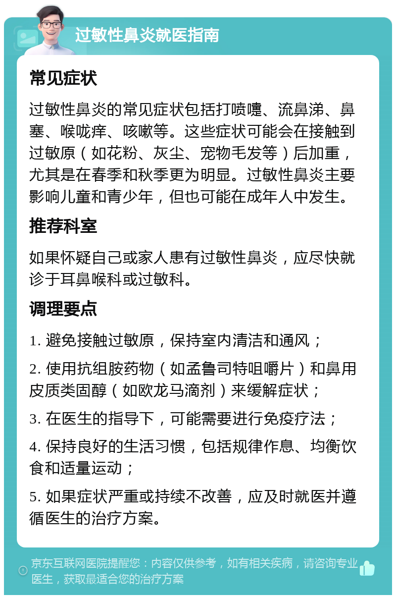 过敏性鼻炎就医指南 常见症状 过敏性鼻炎的常见症状包括打喷嚏、流鼻涕、鼻塞、喉咙痒、咳嗽等。这些症状可能会在接触到过敏原（如花粉、灰尘、宠物毛发等）后加重，尤其是在春季和秋季更为明显。过敏性鼻炎主要影响儿童和青少年，但也可能在成年人中发生。 推荐科室 如果怀疑自己或家人患有过敏性鼻炎，应尽快就诊于耳鼻喉科或过敏科。 调理要点 1. 避免接触过敏原，保持室内清洁和通风； 2. 使用抗组胺药物（如孟鲁司特咀嚼片）和鼻用皮质类固醇（如欧龙马滴剂）来缓解症状； 3. 在医生的指导下，可能需要进行免疫疗法； 4. 保持良好的生活习惯，包括规律作息、均衡饮食和适量运动； 5. 如果症状严重或持续不改善，应及时就医并遵循医生的治疗方案。