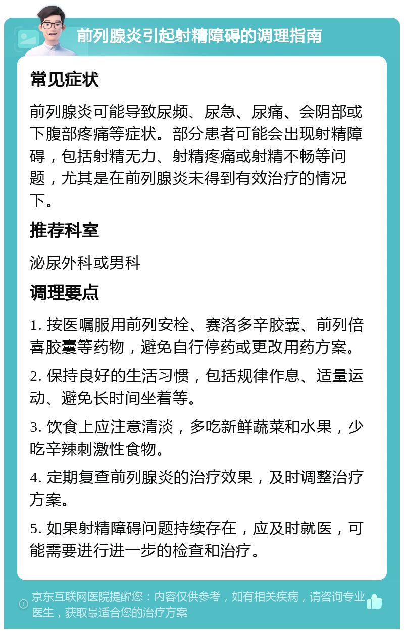 前列腺炎引起射精障碍的调理指南 常见症状 前列腺炎可能导致尿频、尿急、尿痛、会阴部或下腹部疼痛等症状。部分患者可能会出现射精障碍，包括射精无力、射精疼痛或射精不畅等问题，尤其是在前列腺炎未得到有效治疗的情况下。 推荐科室 泌尿外科或男科 调理要点 1. 按医嘱服用前列安栓、赛洛多辛胶囊、前列倍喜胶囊等药物，避免自行停药或更改用药方案。 2. 保持良好的生活习惯，包括规律作息、适量运动、避免长时间坐着等。 3. 饮食上应注意清淡，多吃新鲜蔬菜和水果，少吃辛辣刺激性食物。 4. 定期复查前列腺炎的治疗效果，及时调整治疗方案。 5. 如果射精障碍问题持续存在，应及时就医，可能需要进行进一步的检查和治疗。