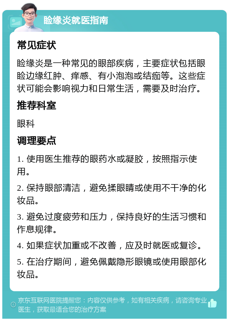 睑缘炎就医指南 常见症状 睑缘炎是一种常见的眼部疾病，主要症状包括眼睑边缘红肿、痒感、有小泡泡或结痂等。这些症状可能会影响视力和日常生活，需要及时治疗。 推荐科室 眼科 调理要点 1. 使用医生推荐的眼药水或凝胶，按照指示使用。 2. 保持眼部清洁，避免揉眼睛或使用不干净的化妆品。 3. 避免过度疲劳和压力，保持良好的生活习惯和作息规律。 4. 如果症状加重或不改善，应及时就医或复诊。 5. 在治疗期间，避免佩戴隐形眼镜或使用眼部化妆品。