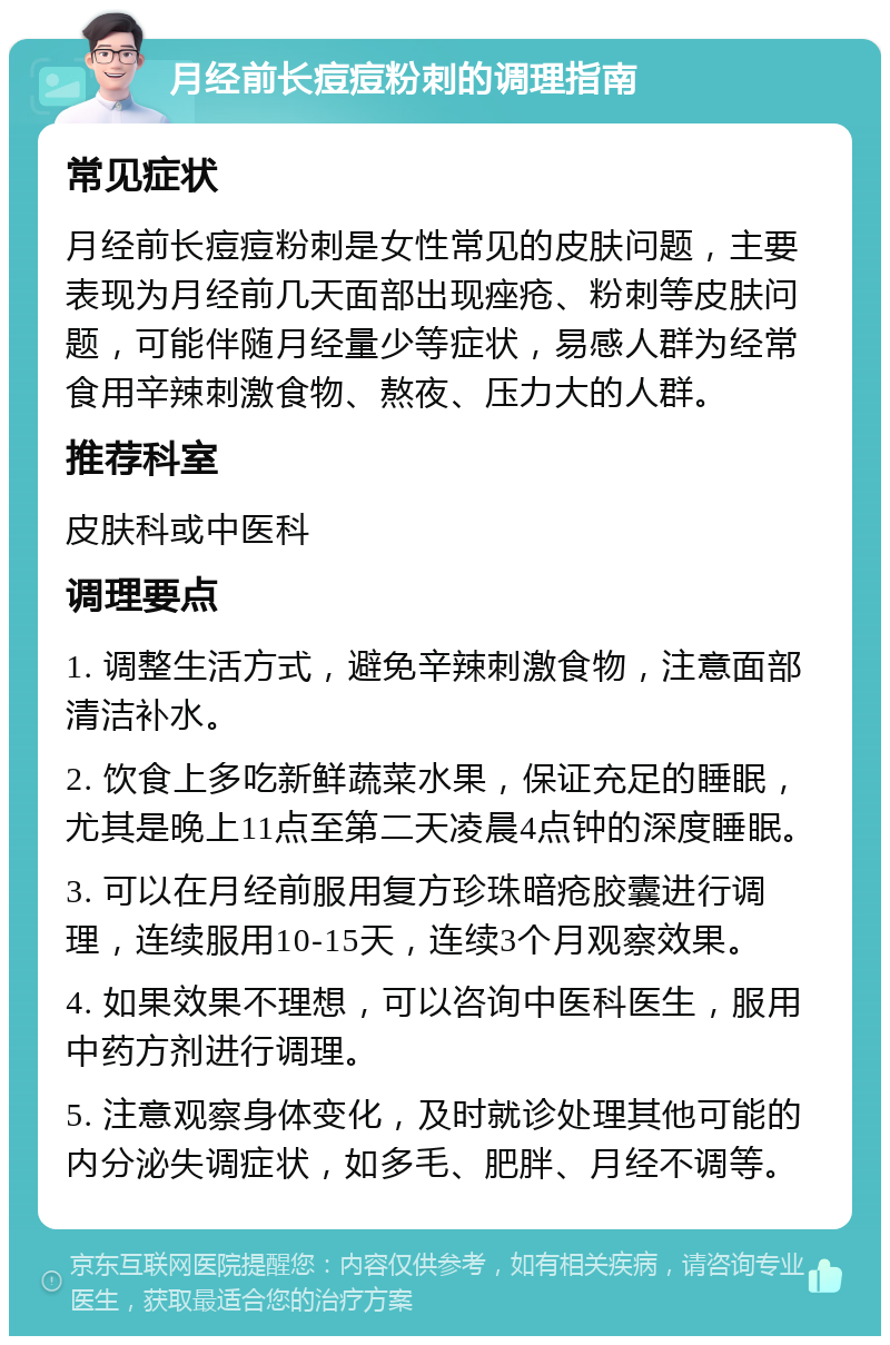 月经前长痘痘粉刺的调理指南 常见症状 月经前长痘痘粉刺是女性常见的皮肤问题，主要表现为月经前几天面部出现痤疮、粉刺等皮肤问题，可能伴随月经量少等症状，易感人群为经常食用辛辣刺激食物、熬夜、压力大的人群。 推荐科室 皮肤科或中医科 调理要点 1. 调整生活方式，避免辛辣刺激食物，注意面部清洁补水。 2. 饮食上多吃新鲜蔬菜水果，保证充足的睡眠，尤其是晚上11点至第二天凌晨4点钟的深度睡眠。 3. 可以在月经前服用复方珍珠暗疮胶囊进行调理，连续服用10-15天，连续3个月观察效果。 4. 如果效果不理想，可以咨询中医科医生，服用中药方剂进行调理。 5. 注意观察身体变化，及时就诊处理其他可能的内分泌失调症状，如多毛、肥胖、月经不调等。