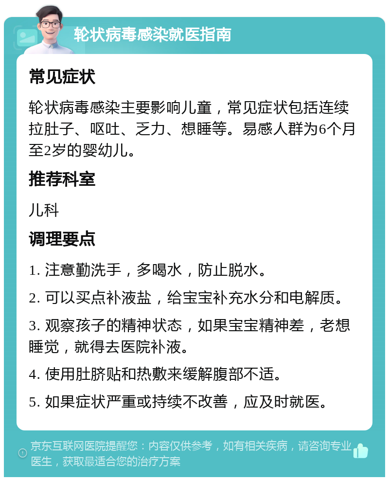 轮状病毒感染就医指南 常见症状 轮状病毒感染主要影响儿童，常见症状包括连续拉肚子、呕吐、乏力、想睡等。易感人群为6个月至2岁的婴幼儿。 推荐科室 儿科 调理要点 1. 注意勤洗手，多喝水，防止脱水。 2. 可以买点补液盐，给宝宝补充水分和电解质。 3. 观察孩子的精神状态，如果宝宝精神差，老想睡觉，就得去医院补液。 4. 使用肚脐贴和热敷来缓解腹部不适。 5. 如果症状严重或持续不改善，应及时就医。